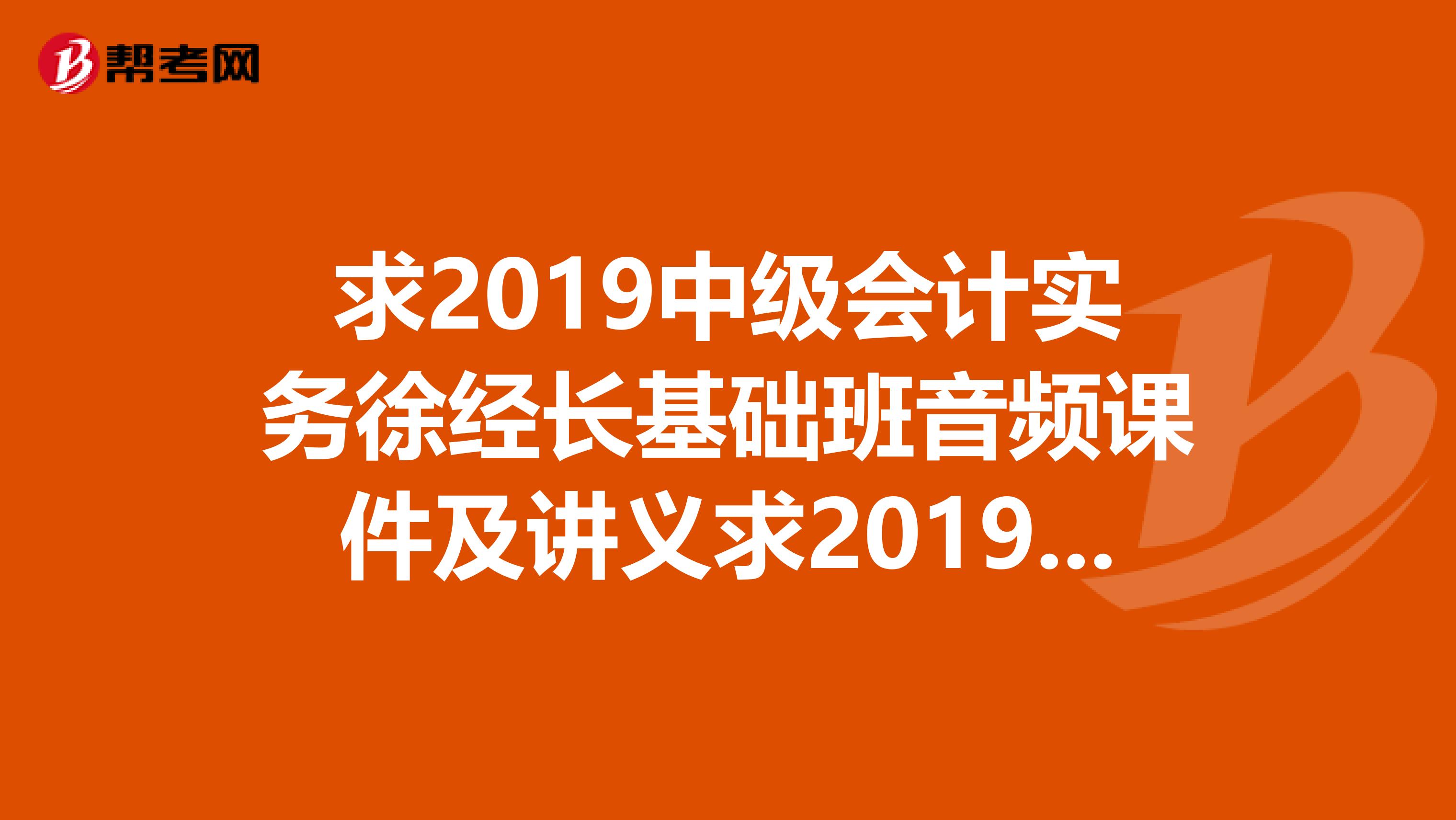 求2019中级会计实务徐经长基础班音频课件及讲义求2019中级经济法游文丽基础班音频课件及讲义