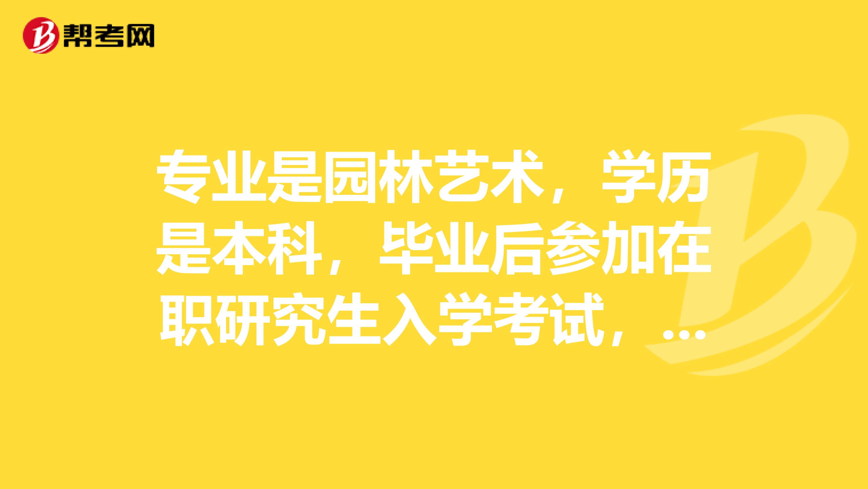 专业是园林艺术,学历是本科,毕业后参加在职研究生入学考试,不清楚这个考试的流程,所以特地问问