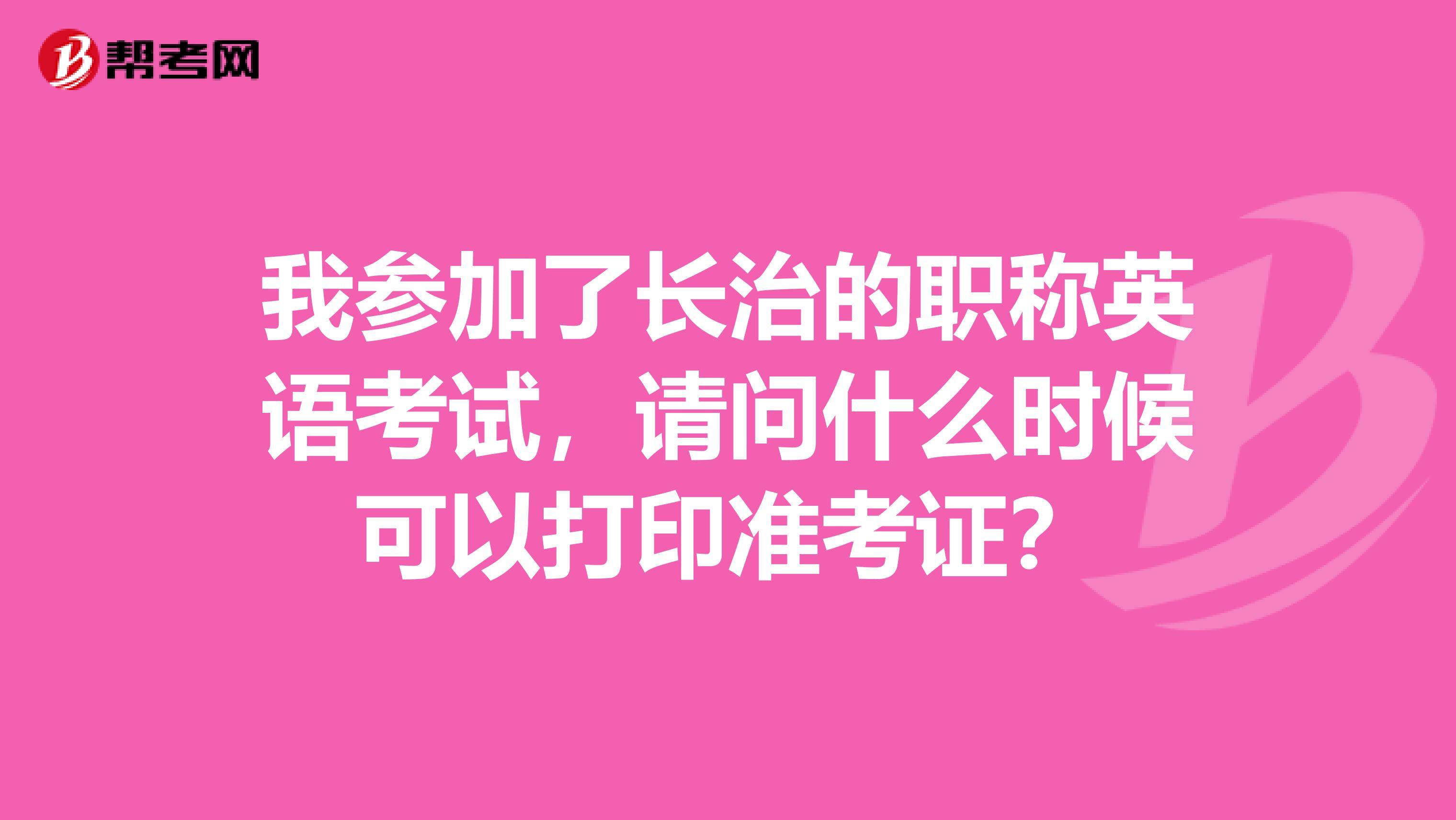 我參加了長(zhǎng)治的職稱英語考試，請(qǐng)問什么時(shí)候可以打印準(zhǔn)考證？