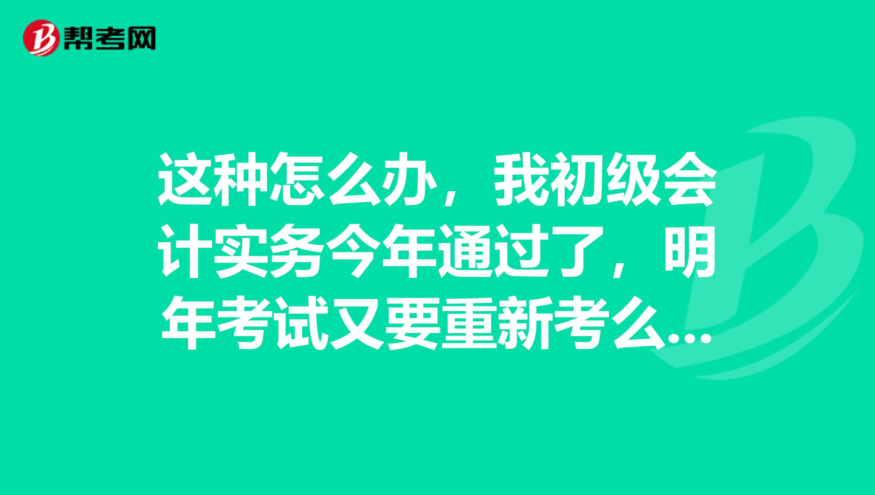 这种怎么办，我初级会计实务今年通过了，明年考试又要重新考么，会不会太亏啊？ 