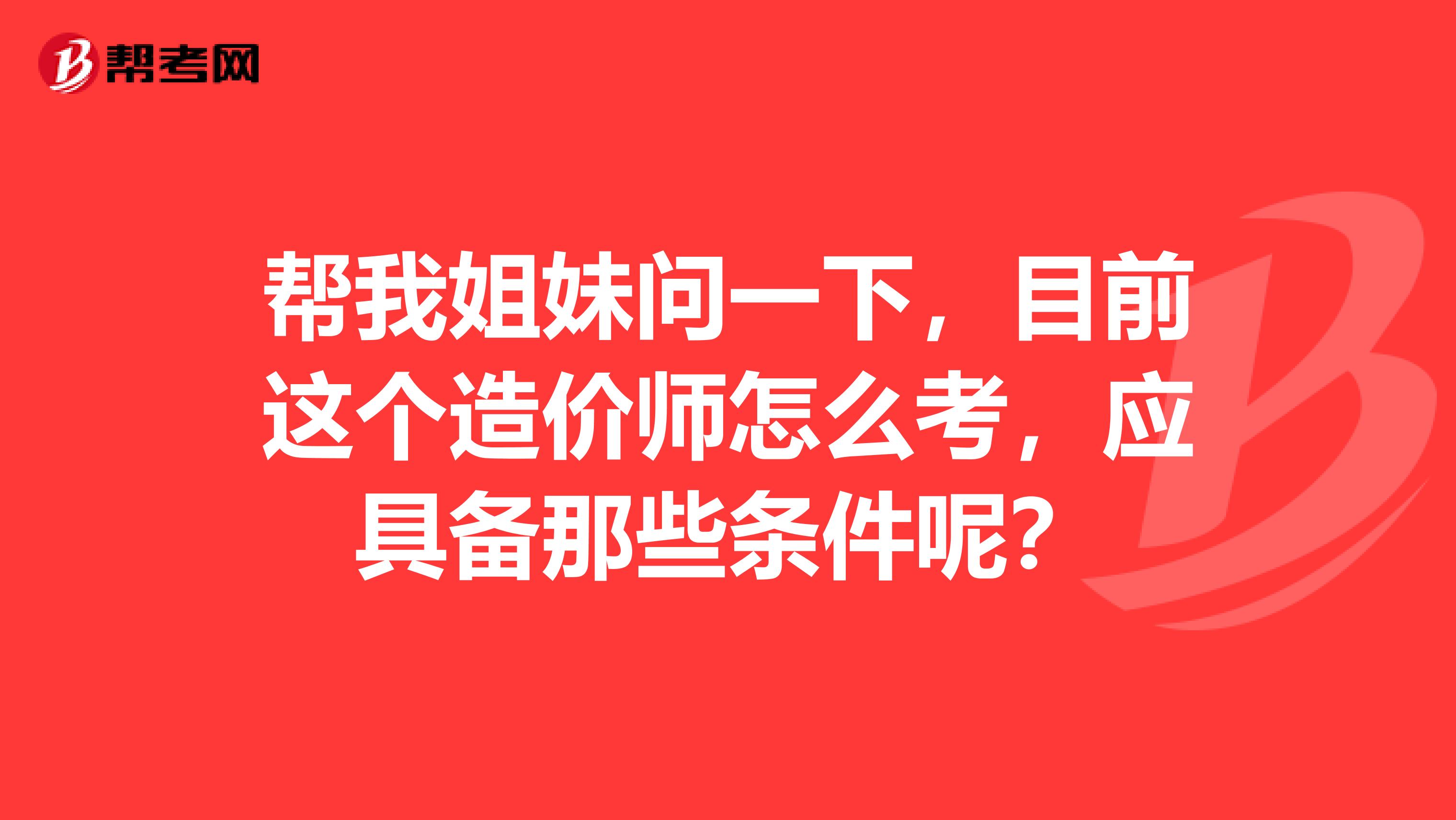 帮我姐妹问一下,目前这个造价师怎么考,应具备那些条件呢?