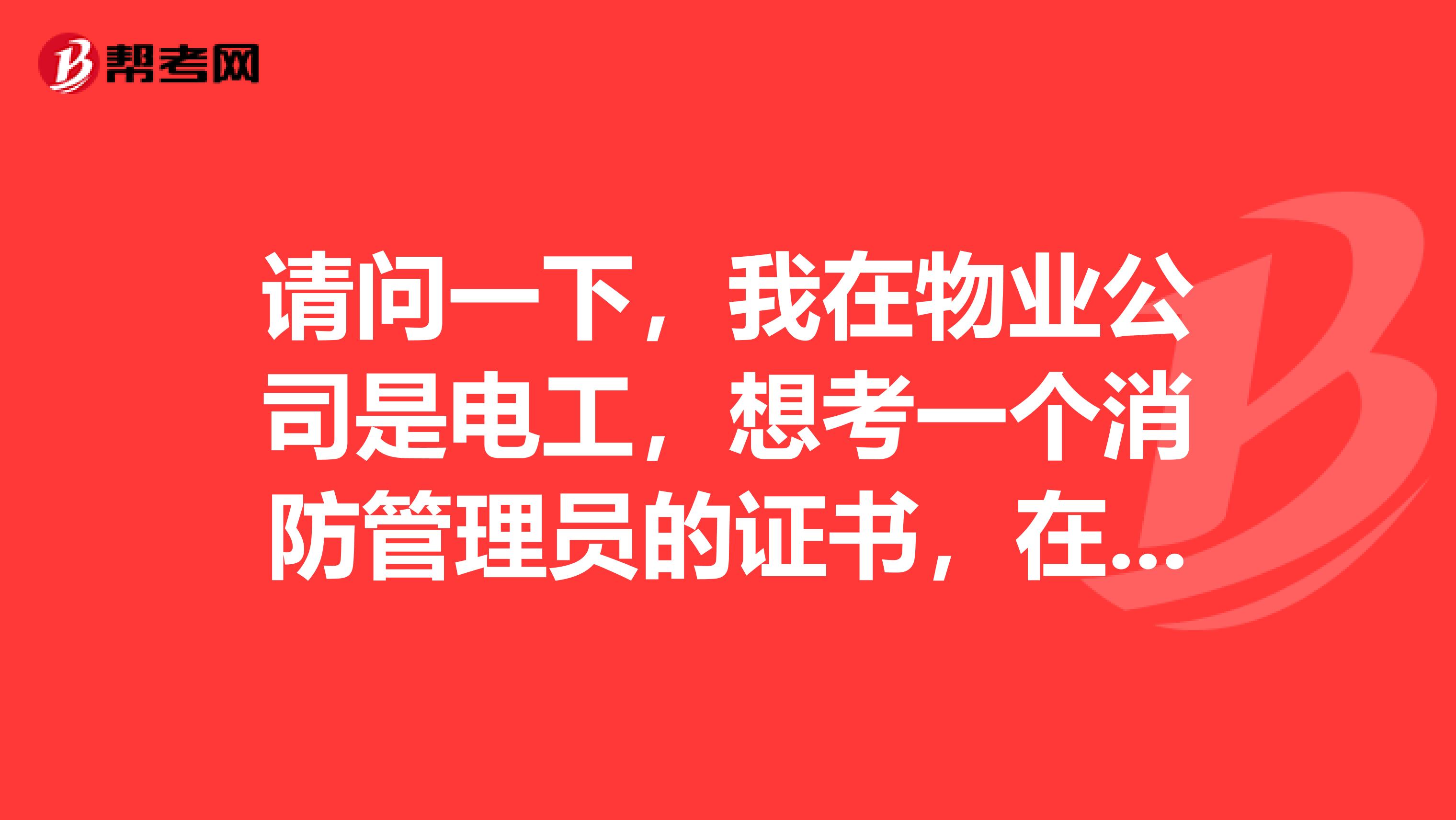 请问一下,我在物业公司是电工,想考一个消防管理员的证书,在哪里报名和考试。我以前在工地上是干弱点...