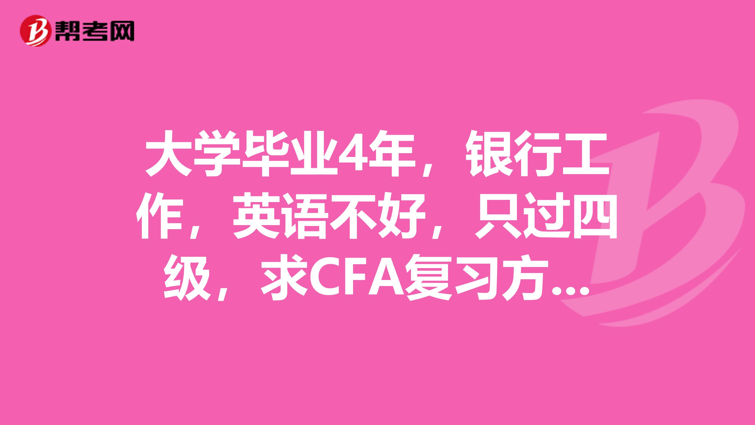 大學(xué)畢業(yè)4年，銀行工作，英語不好，只過四級，求CFA復(fù)習(xí)方法及復(fù)習(xí)書籍，感謝。