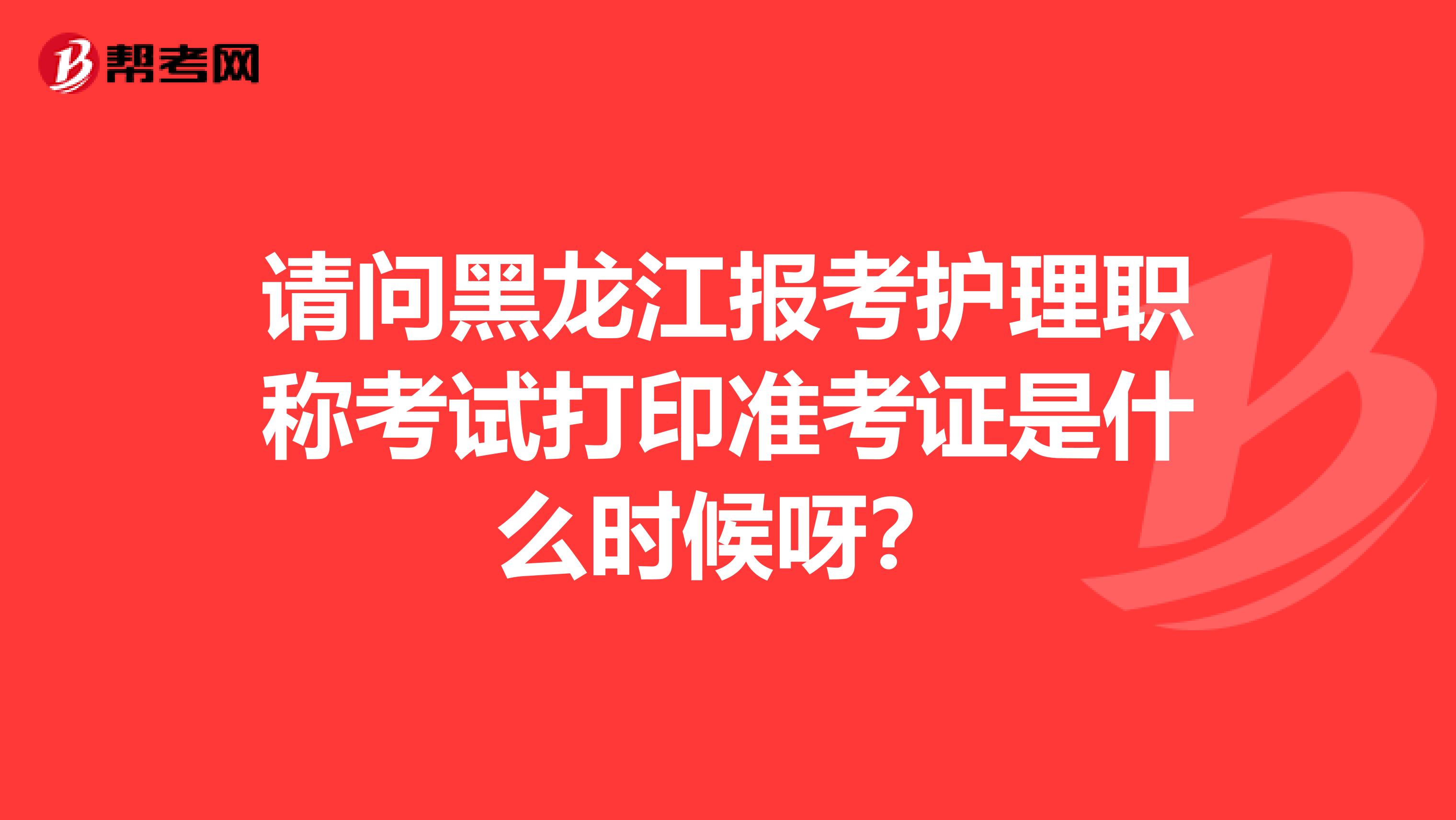 请问黑龙江报考护理职称考试打印准考证是什么时候呀？