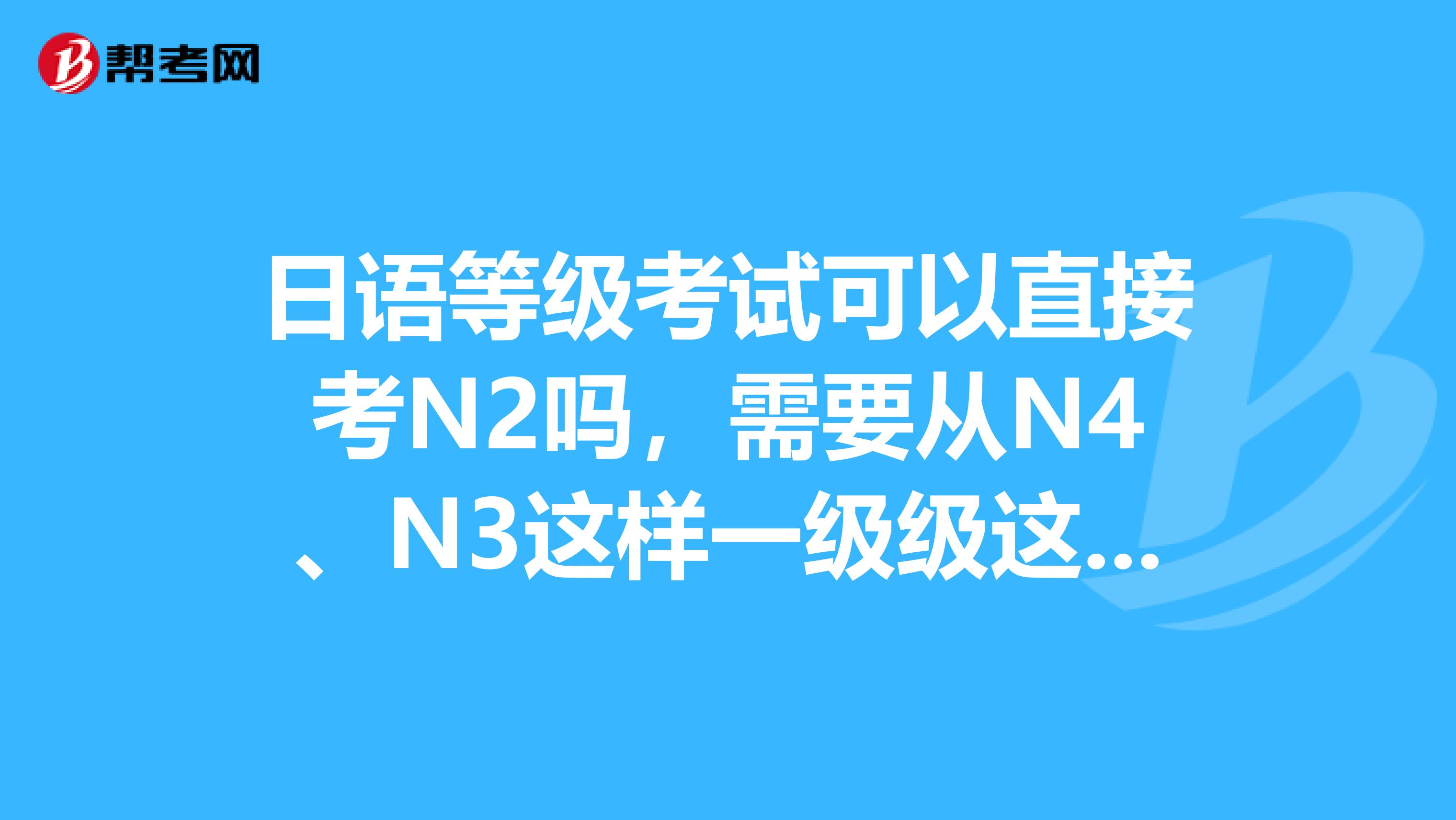 日语等级考试可以直接考N2吗,需要从N4、N3这样一级级这样考吗?