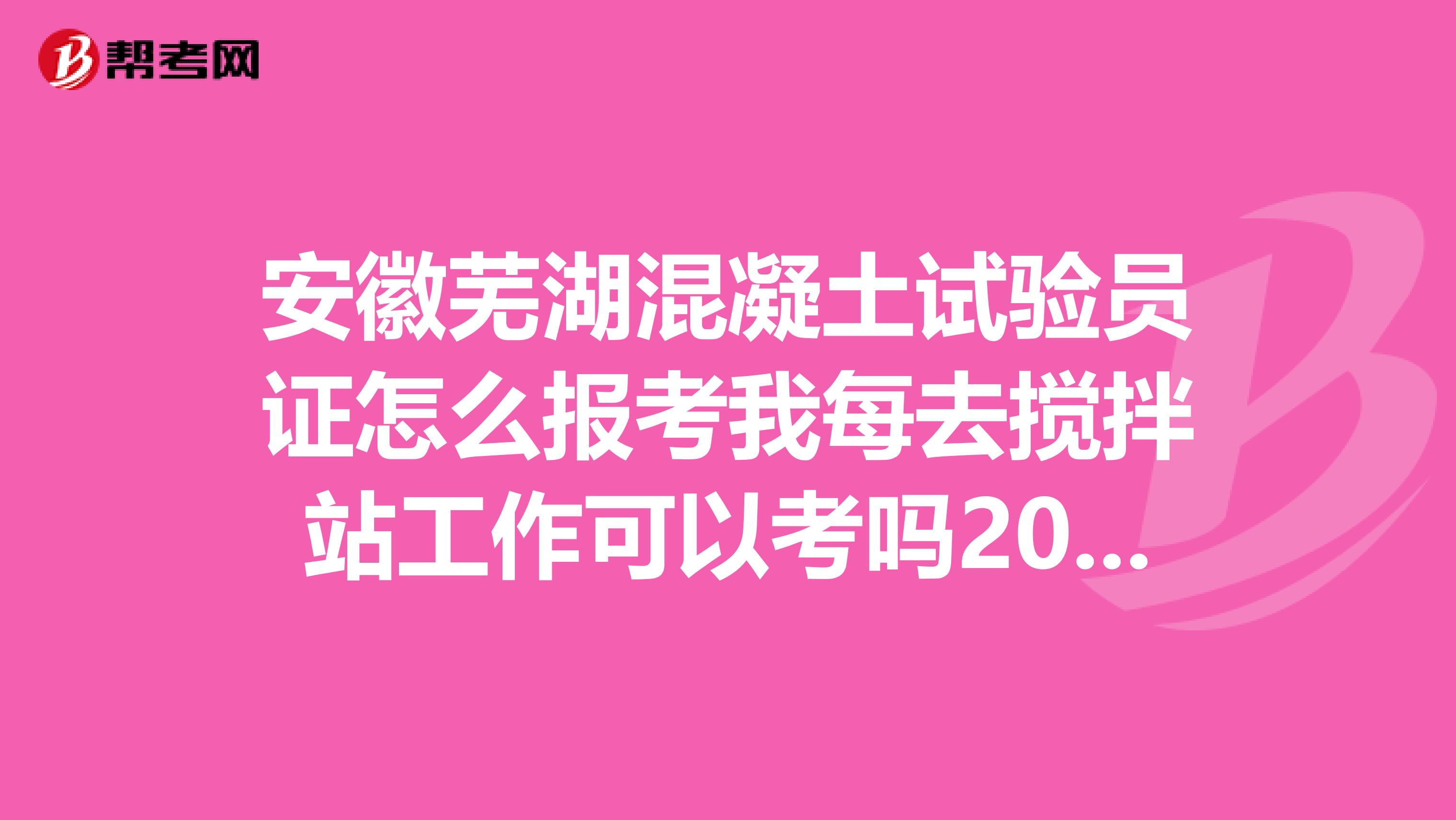 安徽芜湖混凝土试验员证怎么报考我每去搅拌站工作可以考吗2019年