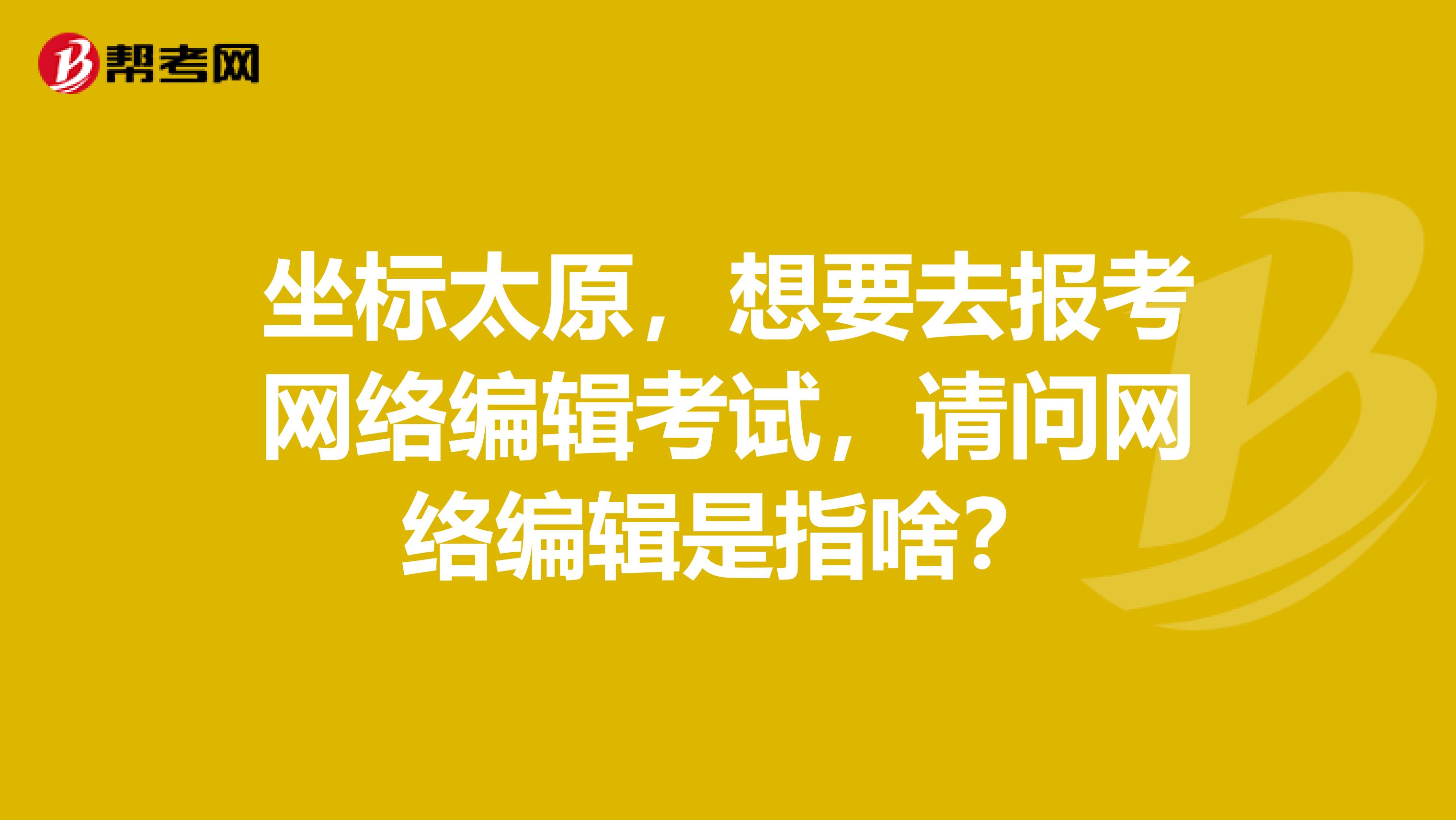 坐標太原，想要去報考網絡編輯考試，請問網絡編輯是指啥？