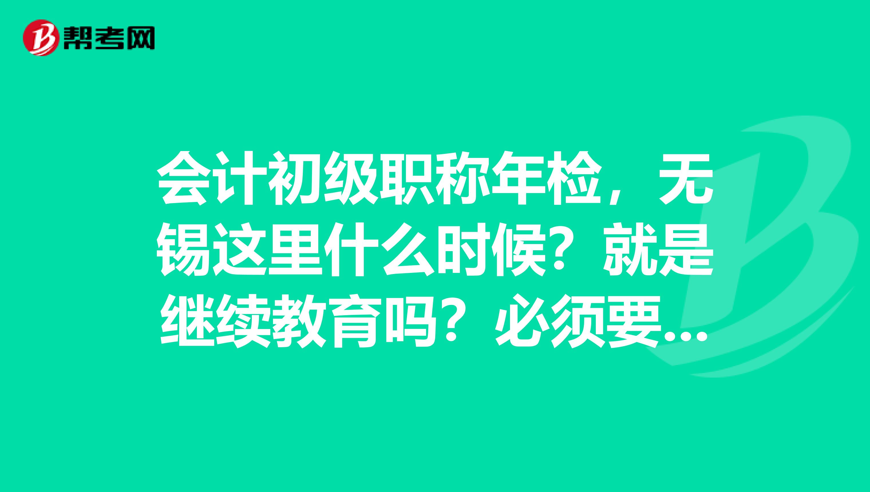 会计初级职称年检,无锡这里什么时候?就是继续教育吗?必须要的吗?