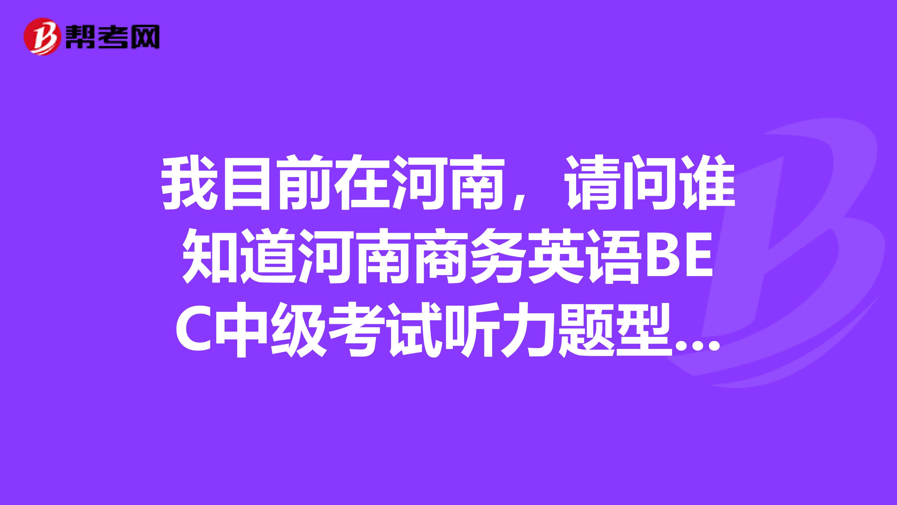 我目前在河南，请问谁知道河南商务英语BEC中级考试听力题型是什么样的？