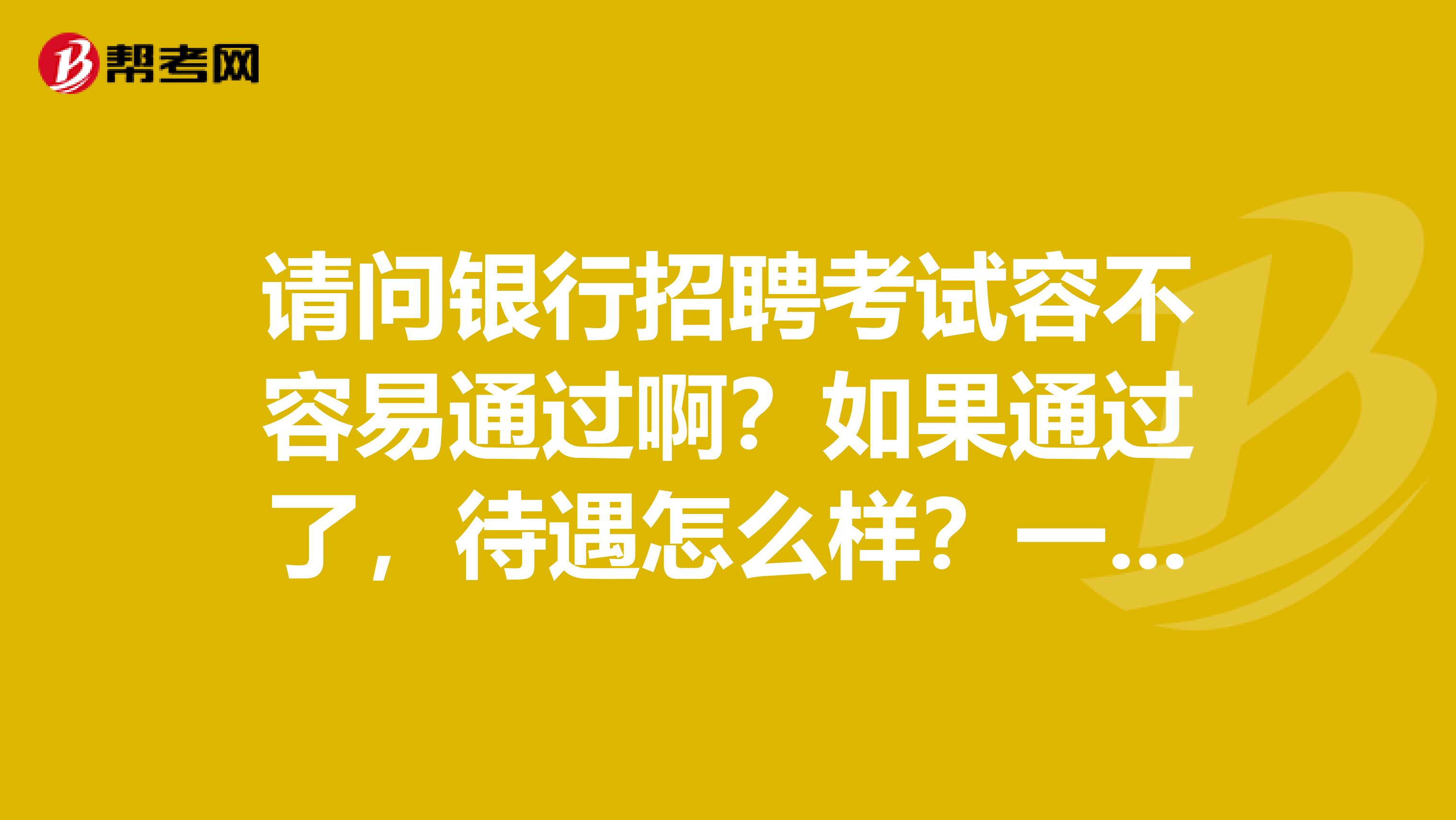 请问银行招聘考试容不容易通过啊？如果通过了，待遇怎么样？一般做什么样的工作？谢谢！！！