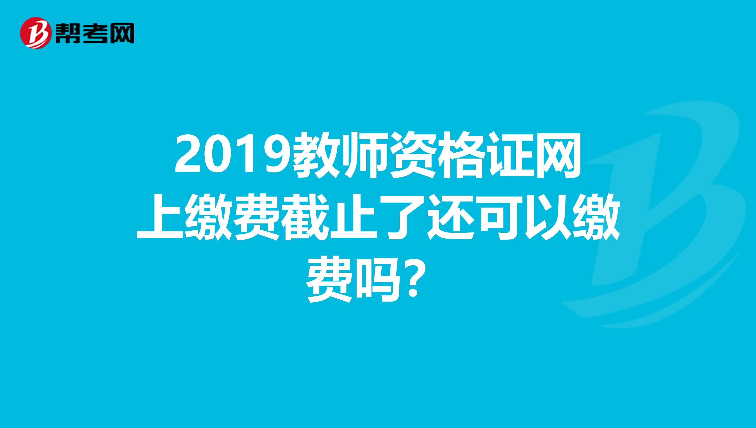 2019教师资格证网上缴费截止了还可以缴费吗？