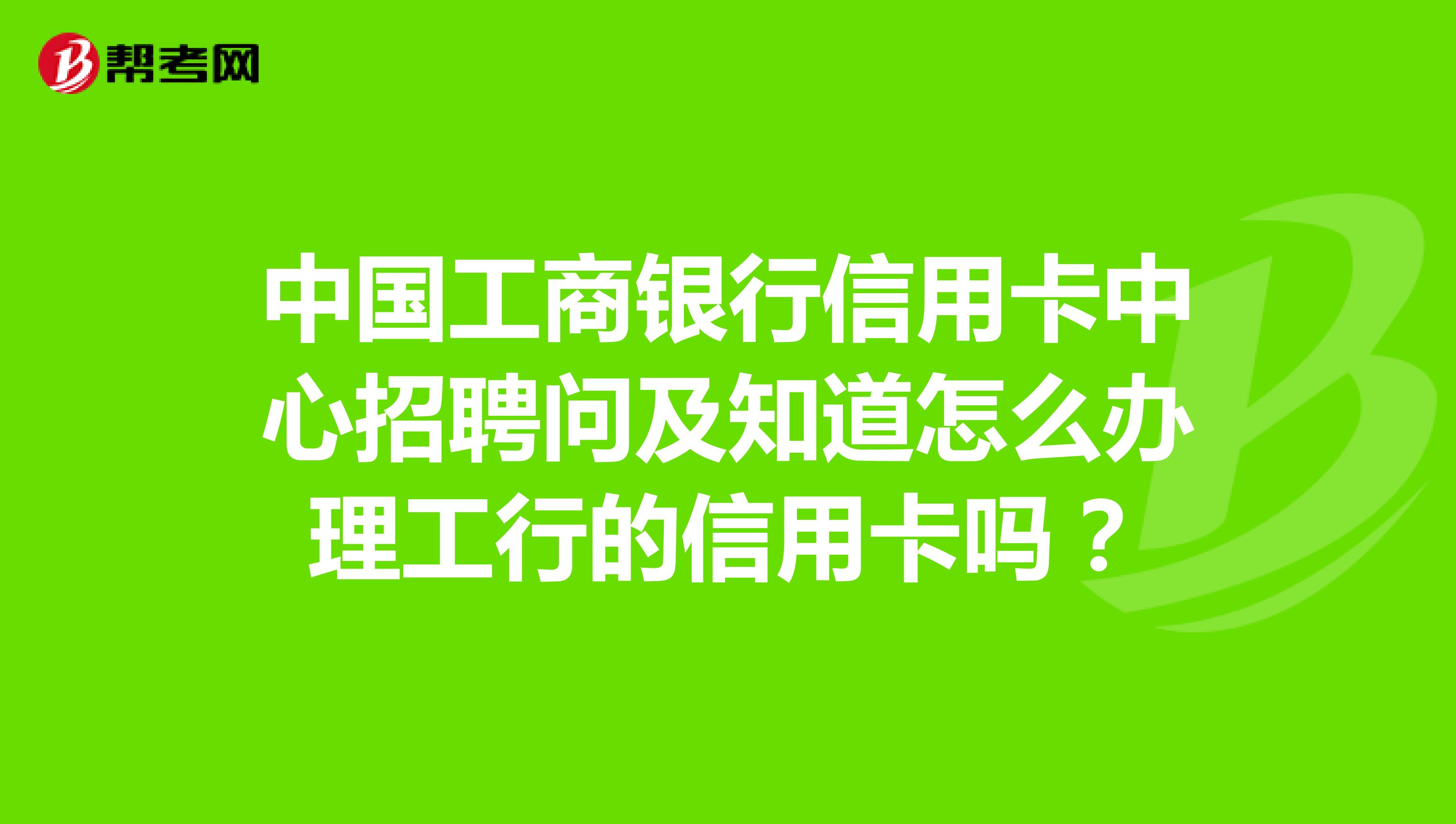 中国工商银行信用卡中心招聘问及知道怎么办理工行的信用卡吗?
