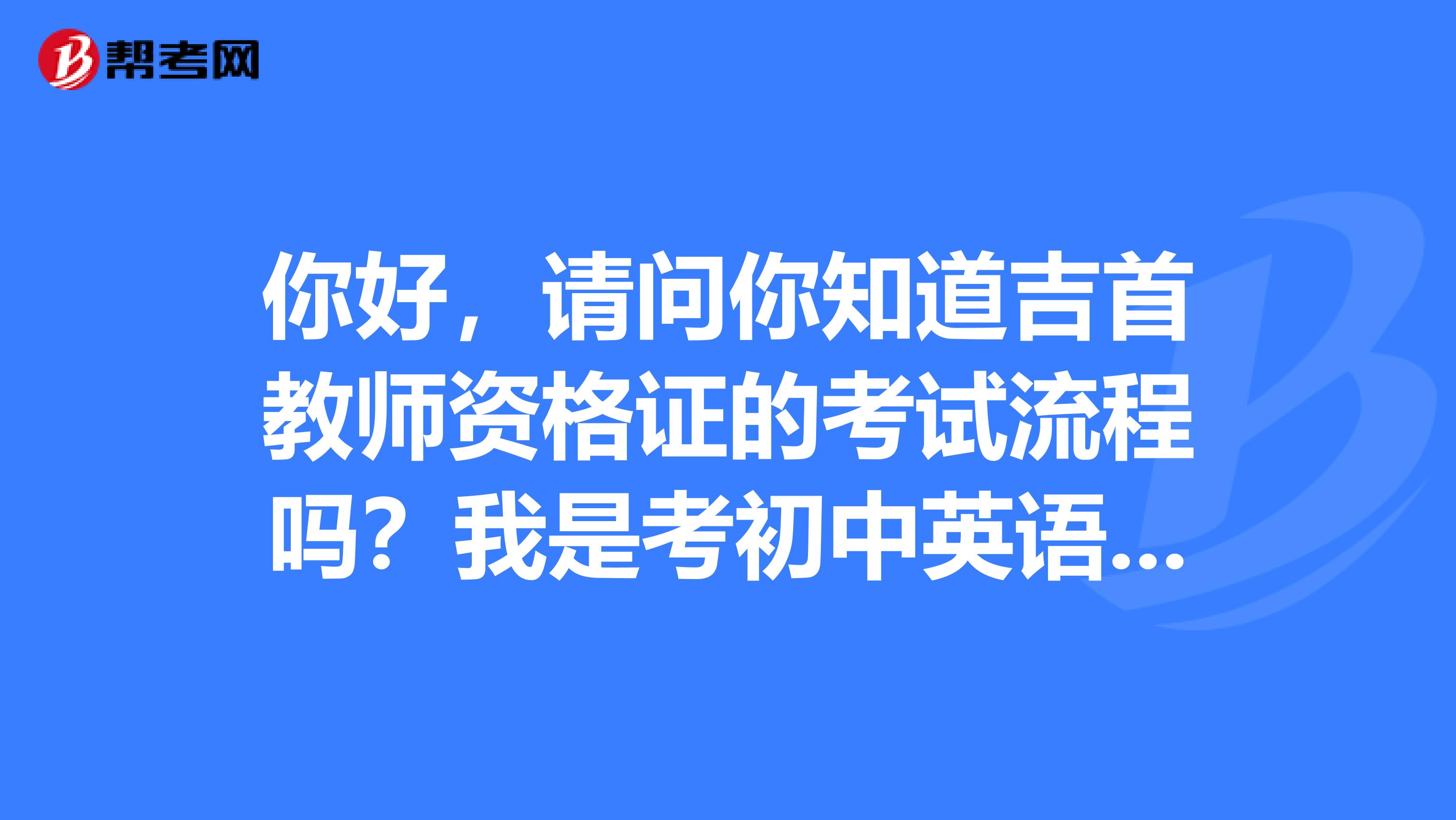 你好，请问你知道吉首教师资格证的考试流程吗？我是考初中英语的，说课稿有什么要求没有啊，谢谢