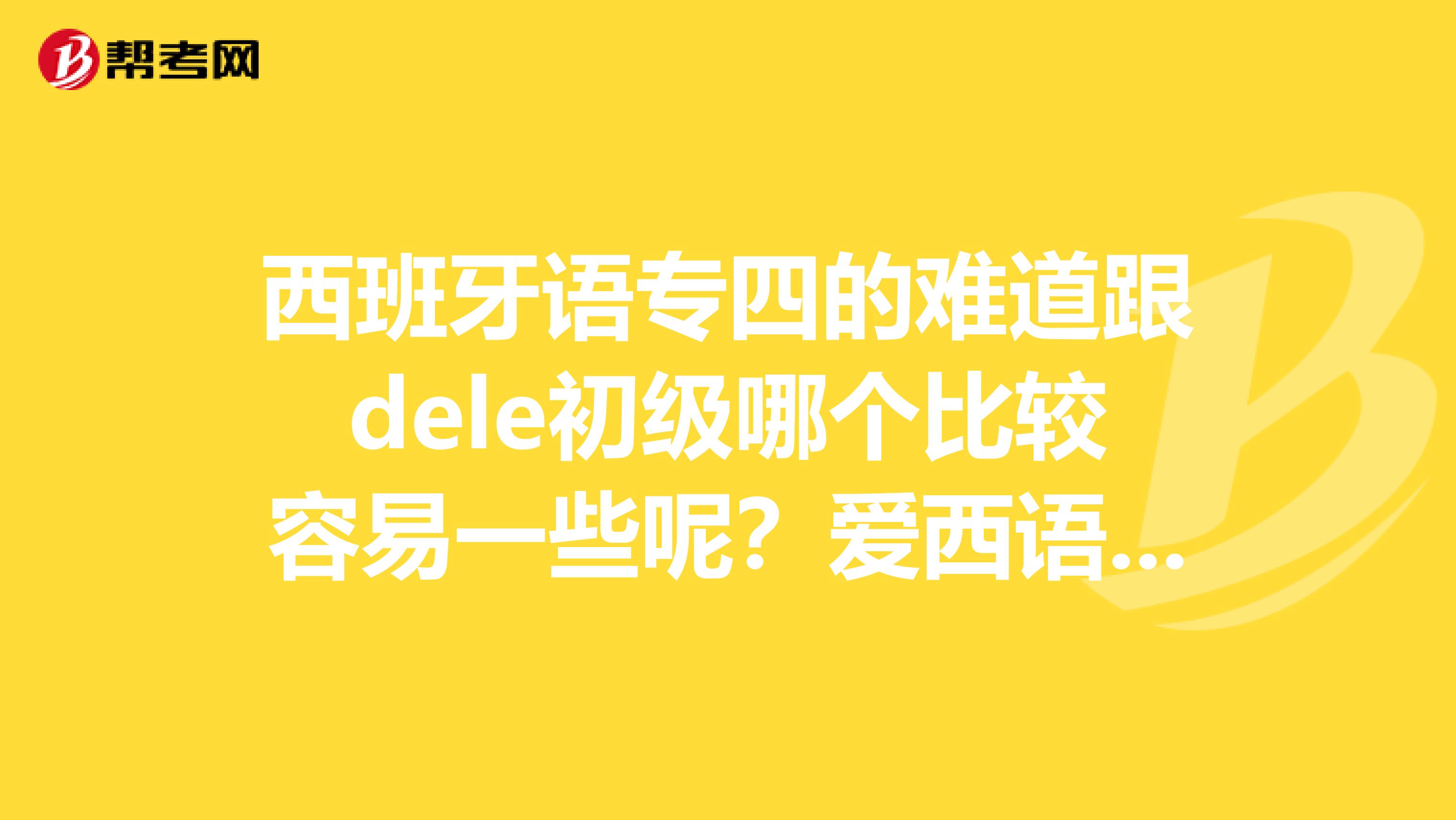 西班牙语专四的难道跟dele初级哪个比较容易一些呢？爱西语网校这两个内容都有么？