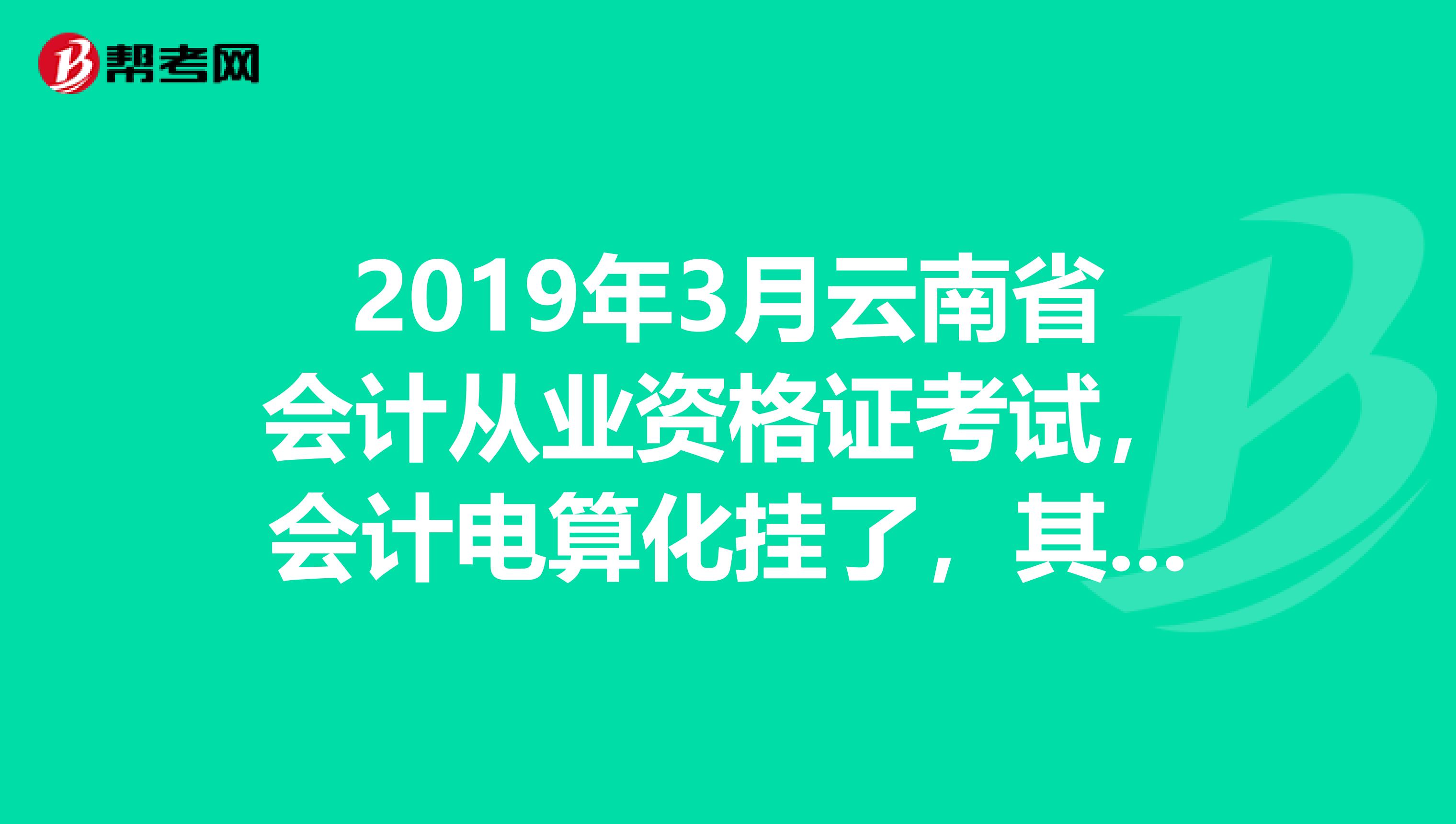 2019年3月云南省会计从业资格证考试，会计电算化挂了，其余两科都过了，据说下半年全国统考成绩不算了？