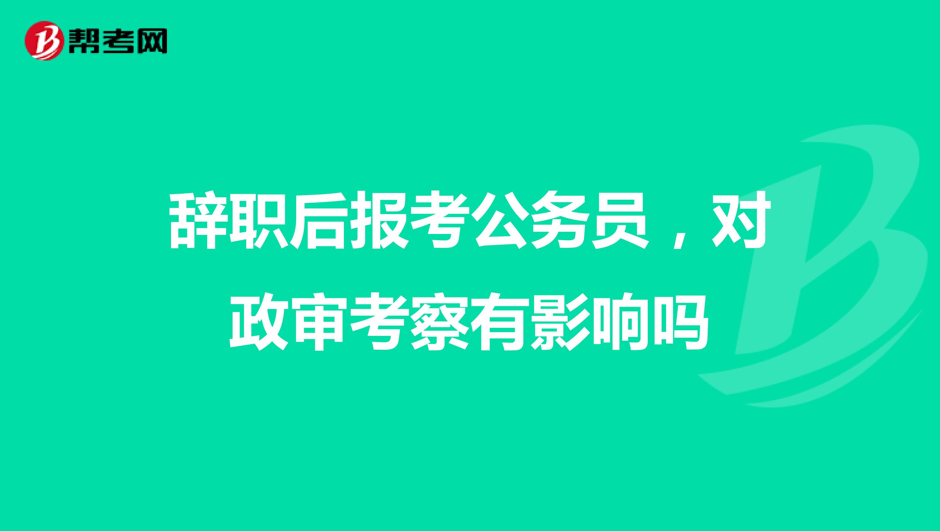 辞职后报考公务员，对政审考察有影响吗