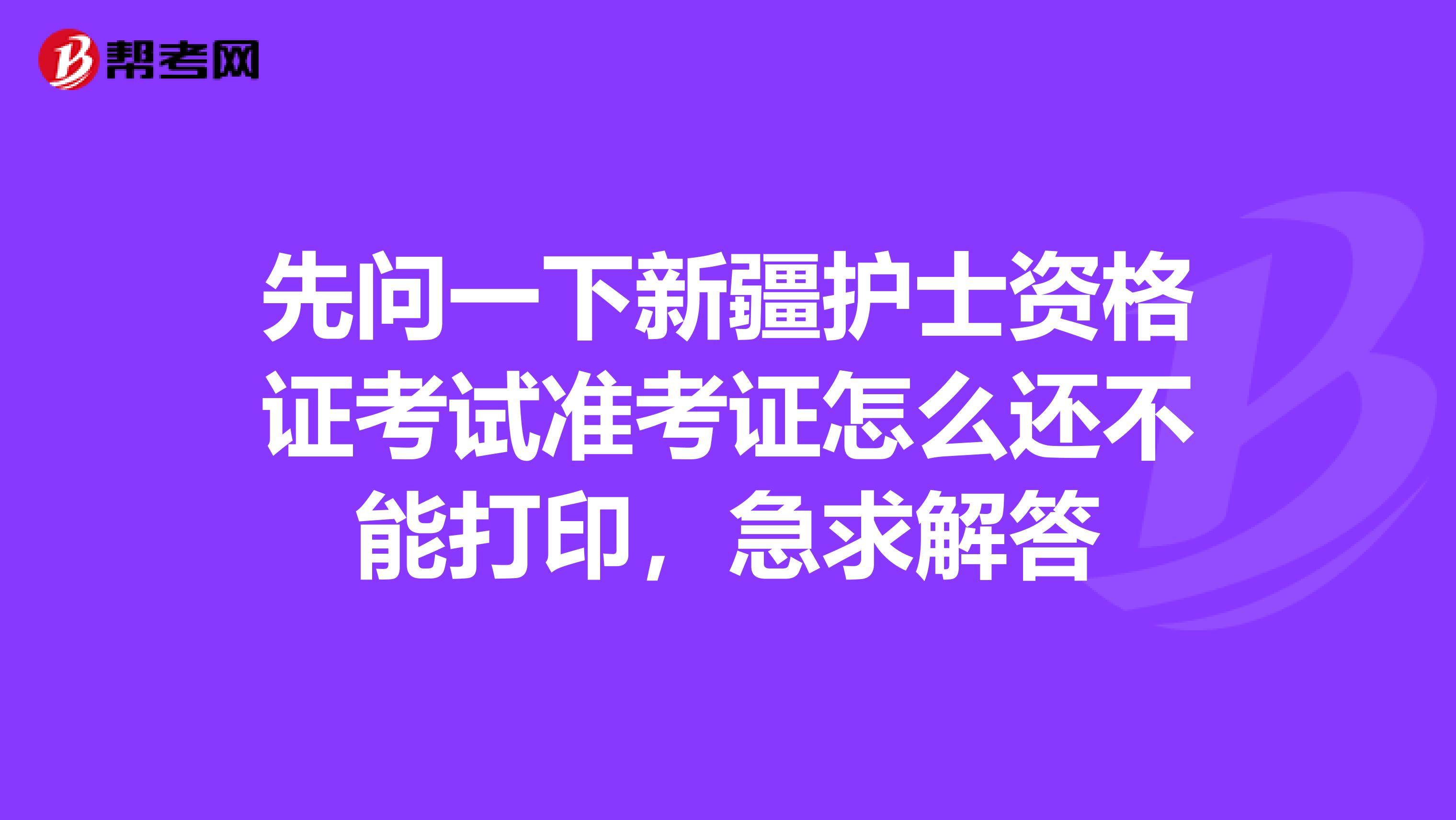 先问一下新疆护士资格证考试准考证怎么还不能打印,急求解答