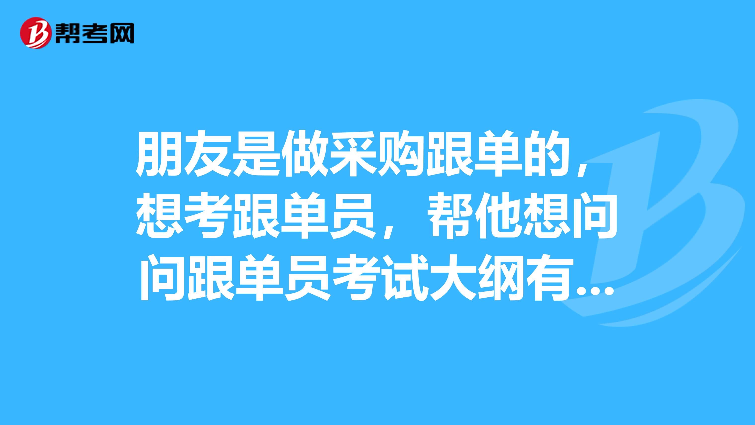 朋友是做采购跟单的,想考跟单员,帮他想问问跟单员考试大纲有哪些?
