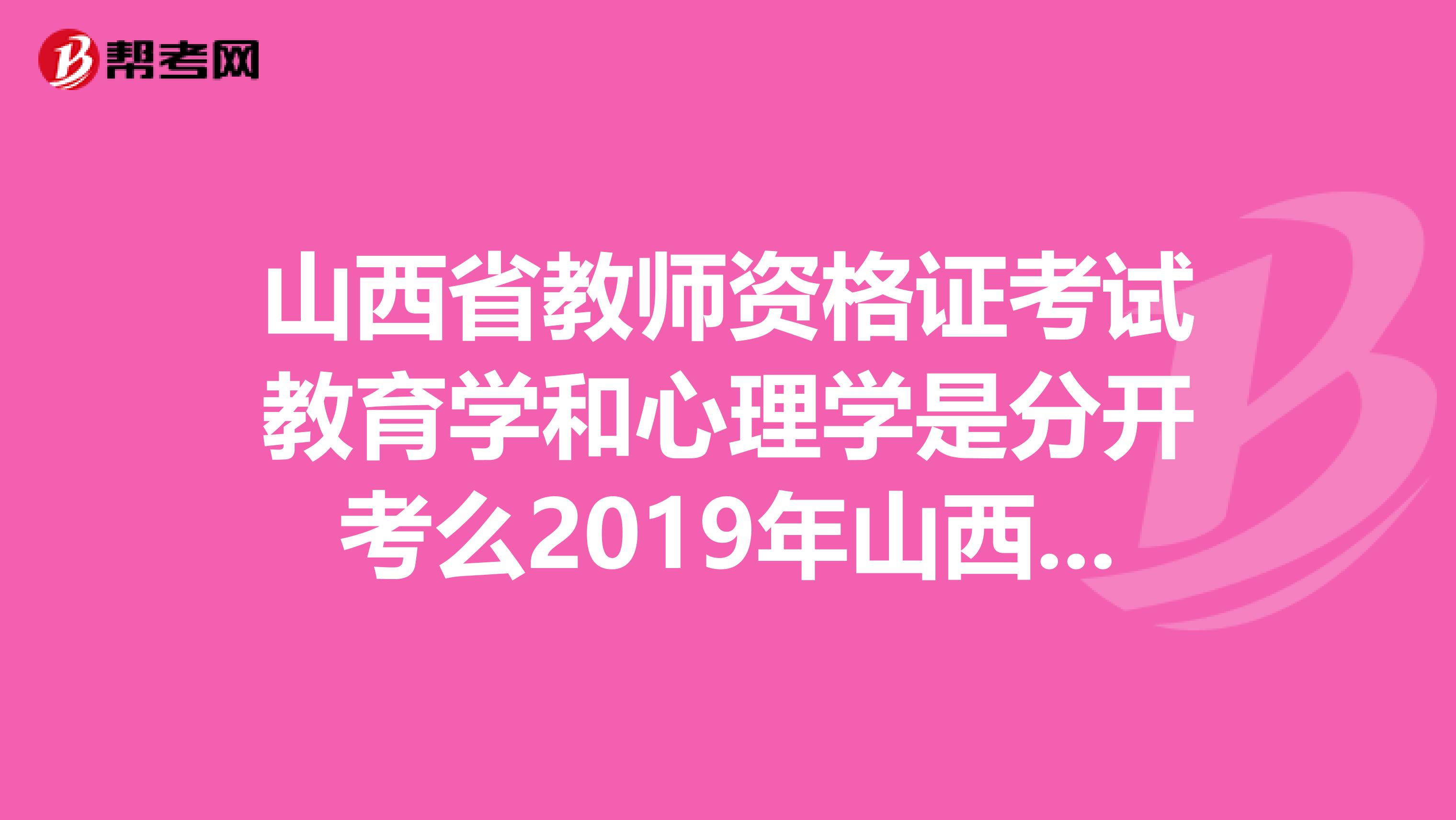 山西省教師資格證考試教育學和心理學是分開考么2019年山西省的考試是不是結束了那2019年的考試報名啊