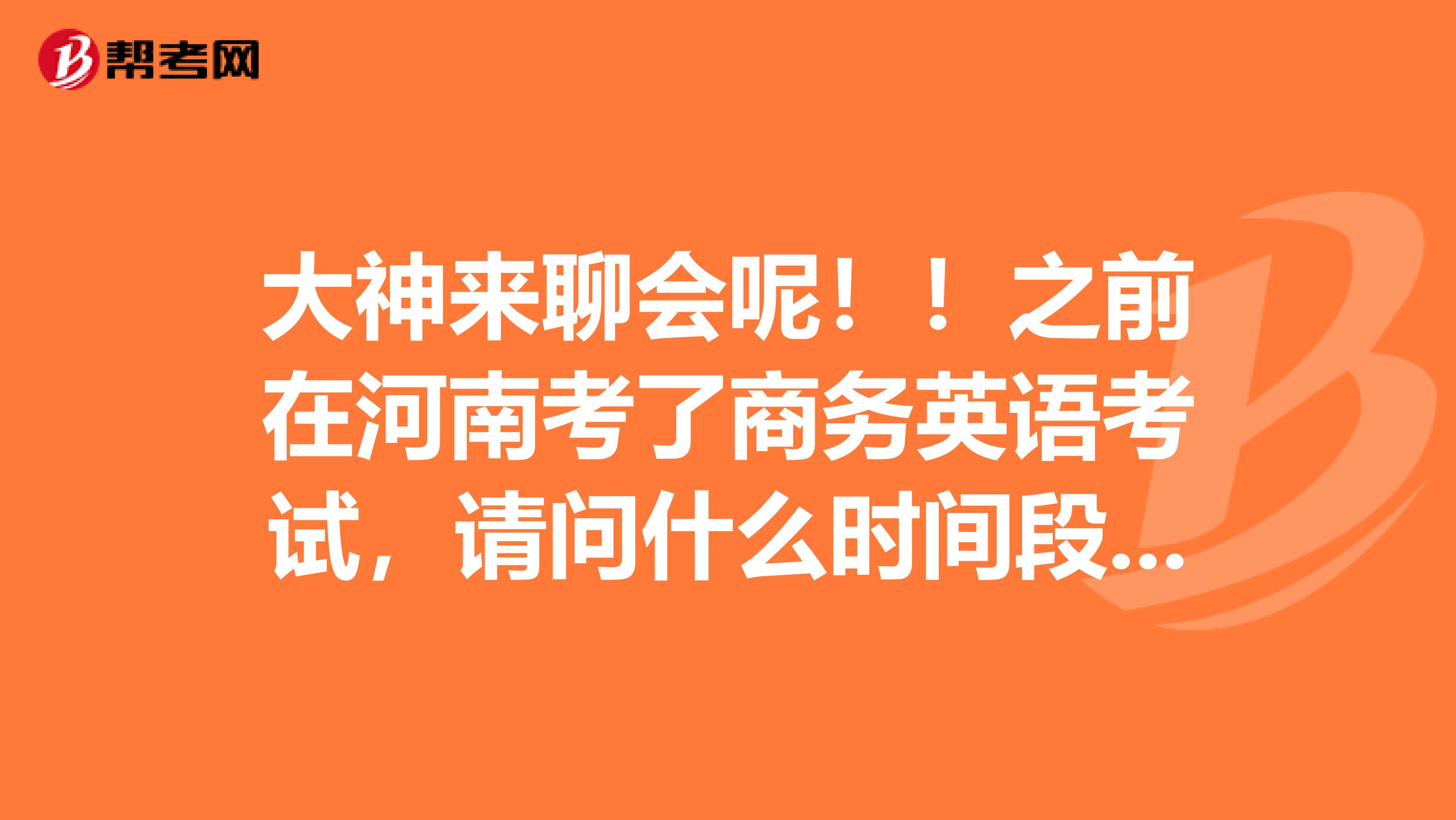 大神来聊会呢！！之前在河南考了商务英语考试，请问什么时间段查询成绩？？​