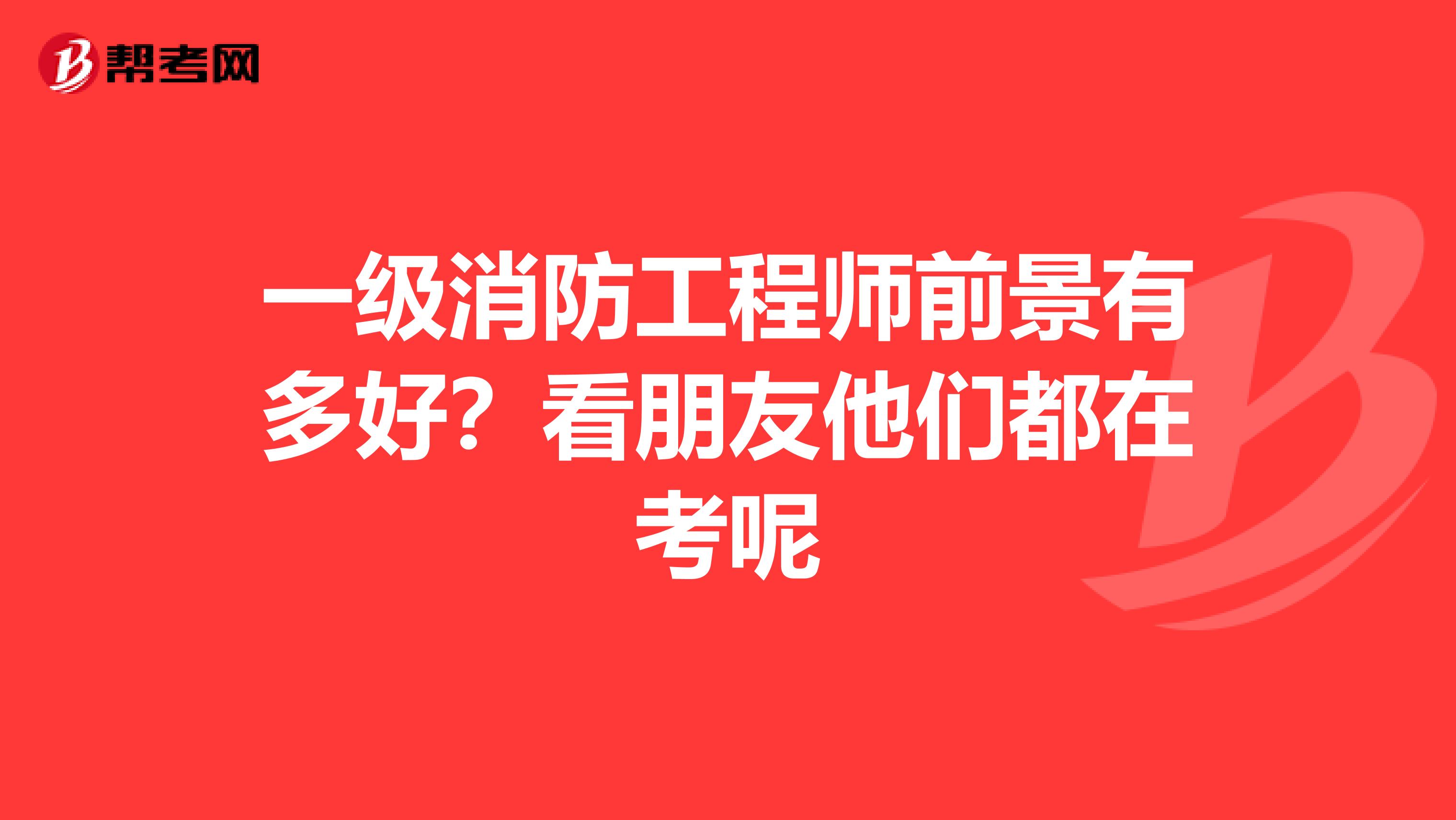 一级消防工程师前景有多好?看朋友他们都在考呢