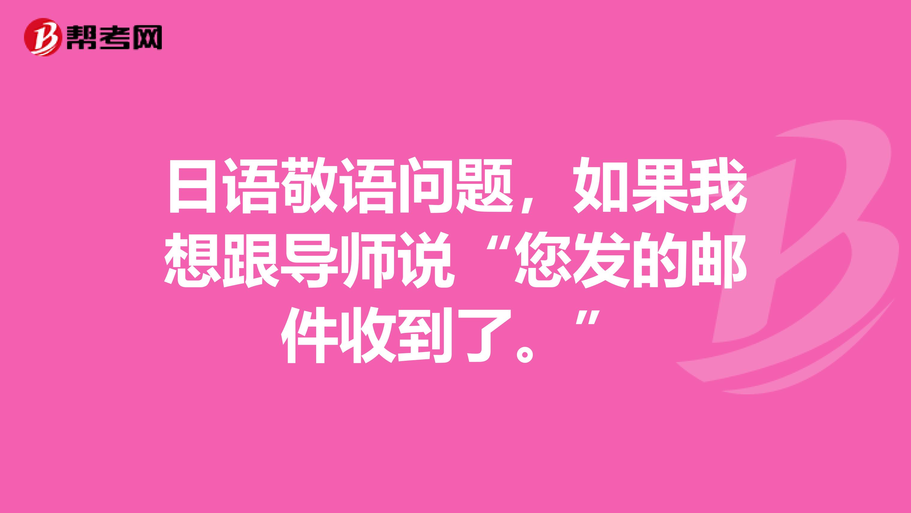 日语敬语问题，如果我想跟导师说“您发的邮件收到了。”