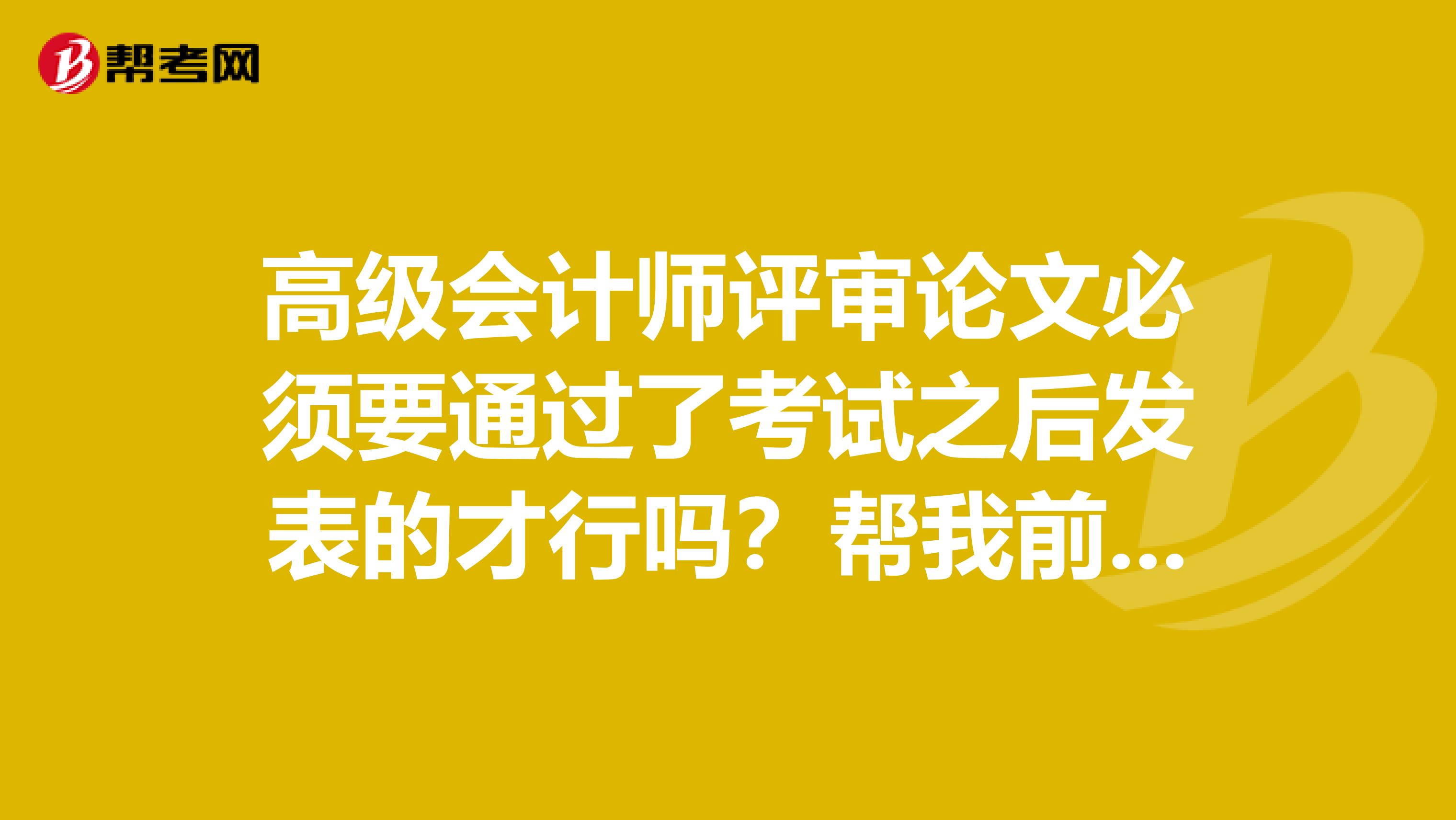 高级会计师评审论文必须要通过了考试之后发表的才行吗?帮我前同事咨询一下