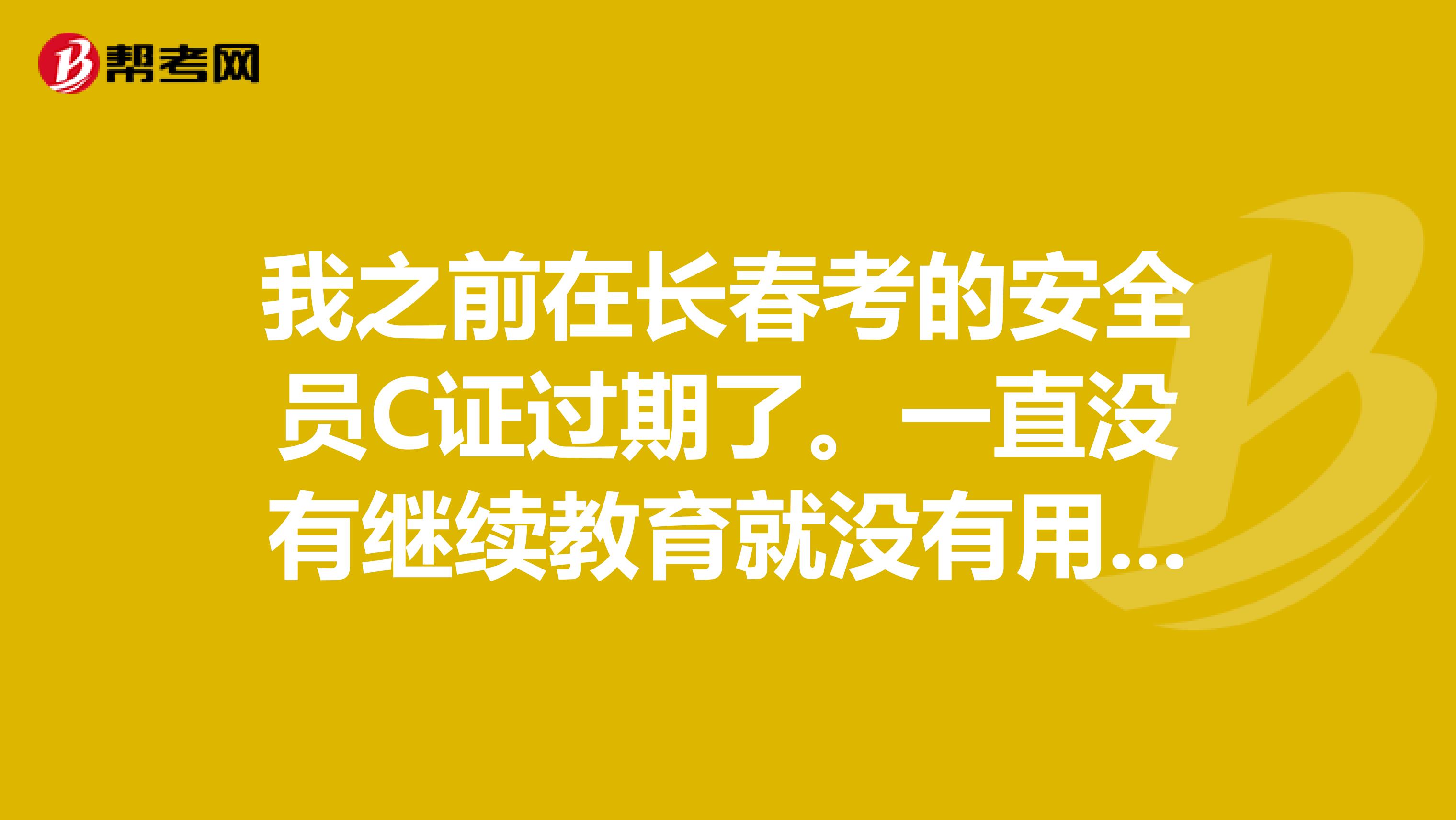我之前在长春考的安全员C证过期了。一直没有继续教育就没有用了?要怎么办呢？