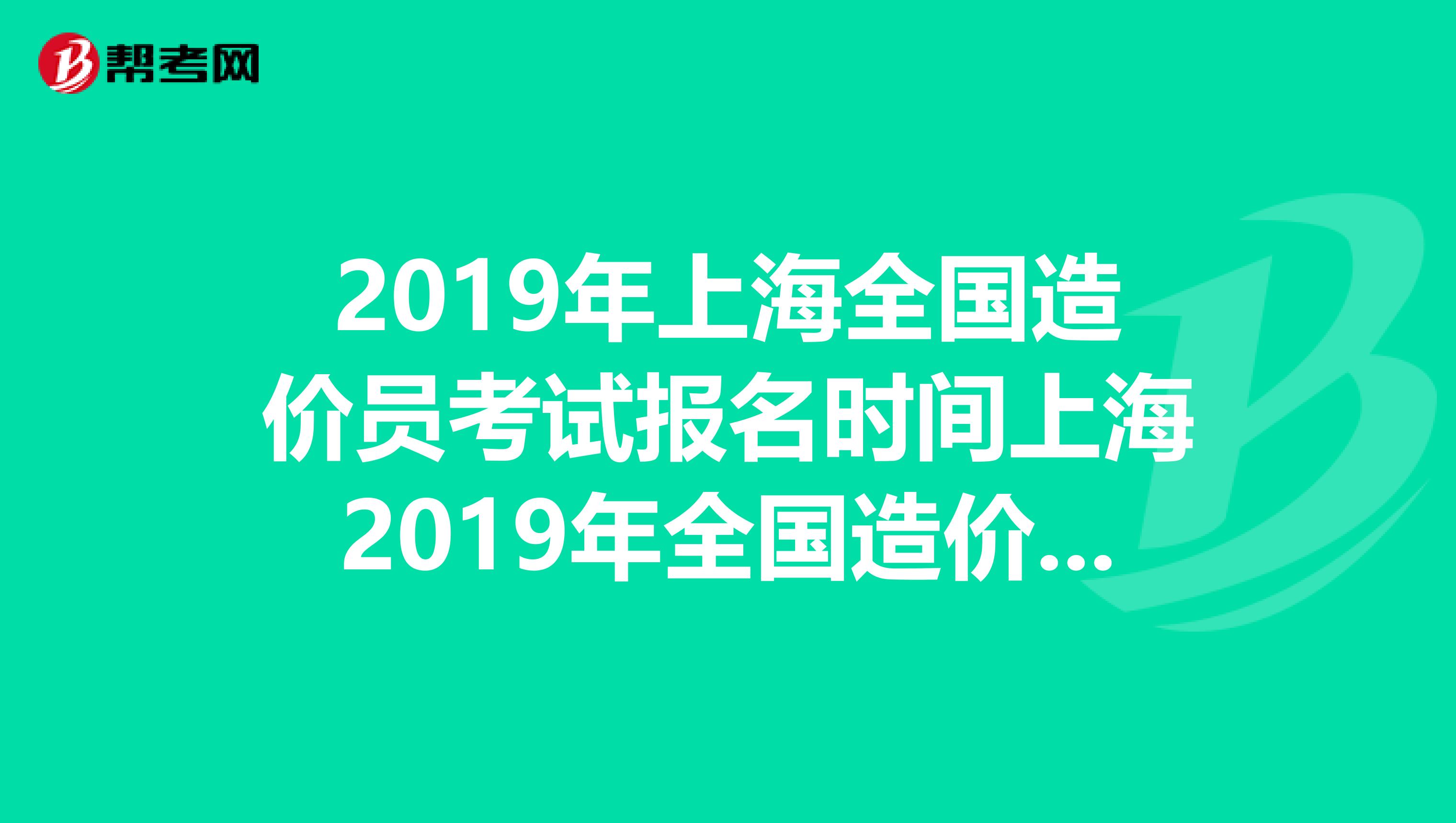 2019年上海全国造价员考试报名时间上海2019年全国造价员考试报名一般什么时候开始哪个网页上公布的