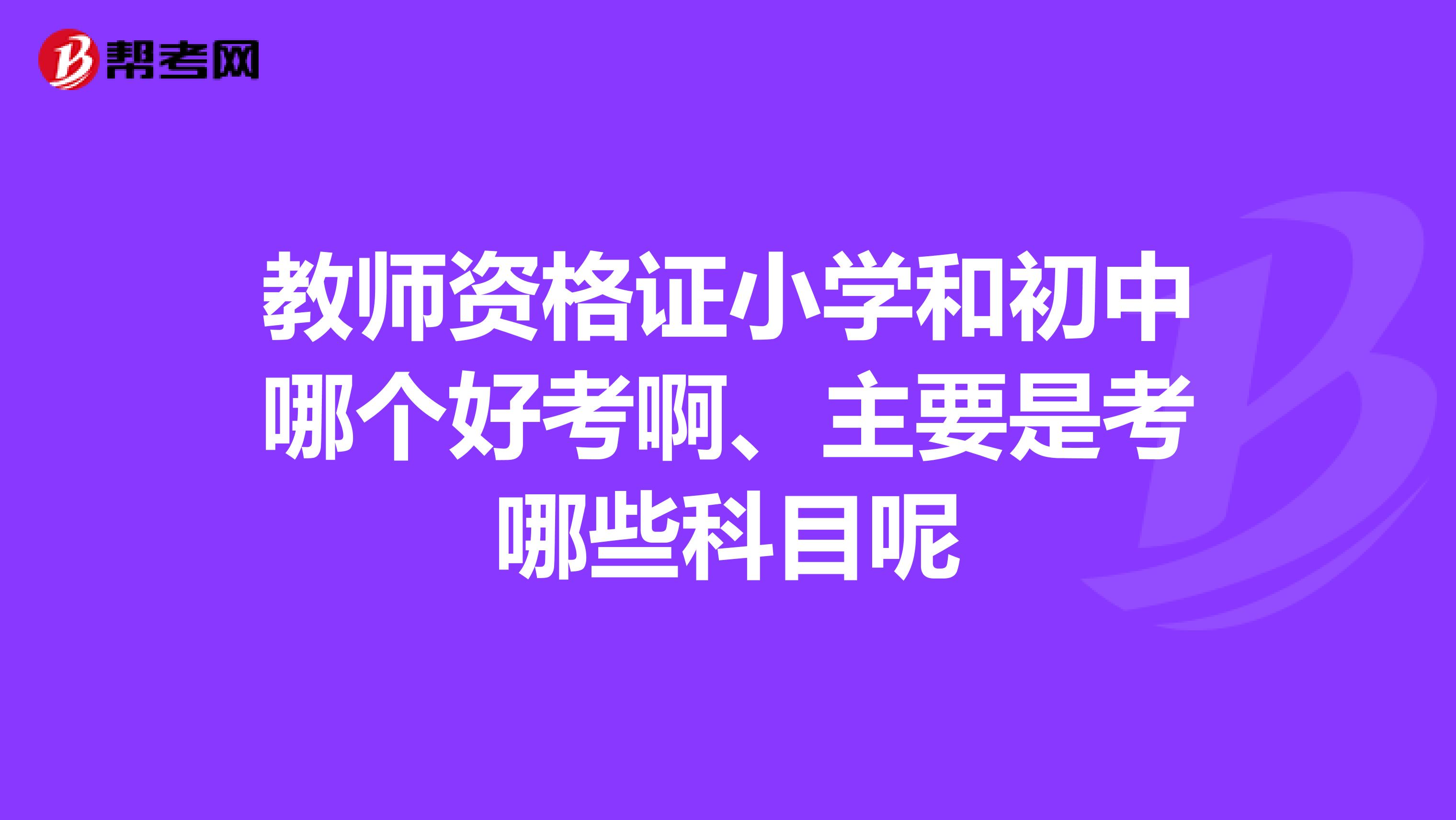 教师资格证小学和初中哪个好考啊、主要是考哪些科目呢