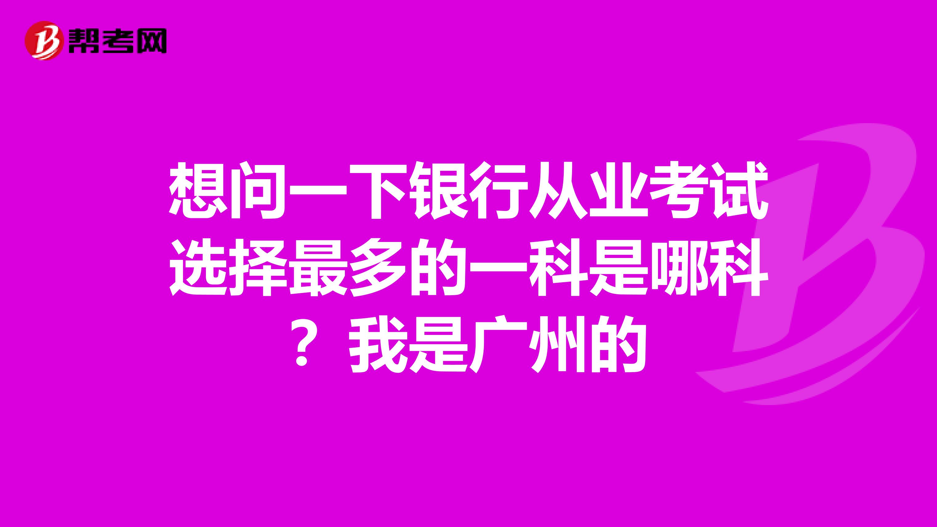 想问一下银行从业考试选择最多的一科是哪科?我是广州的