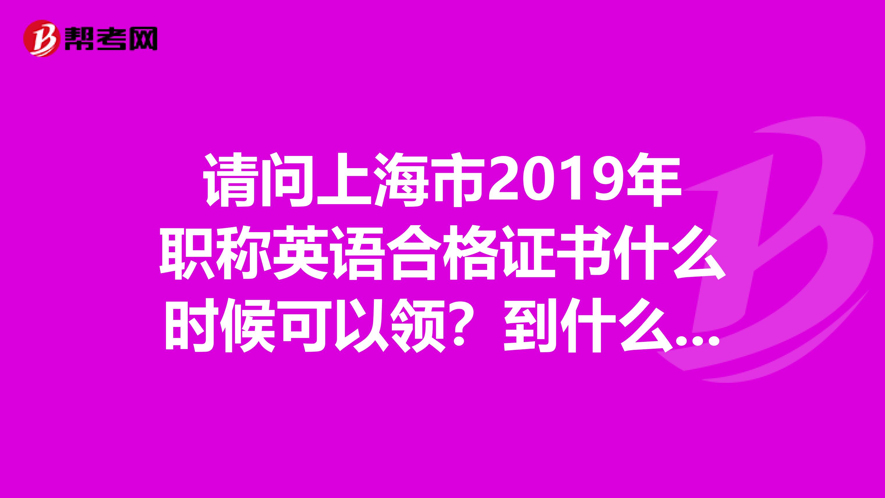 请问上海市2019年职称英语合格证书什么时候可以领？到什么地方领啊？