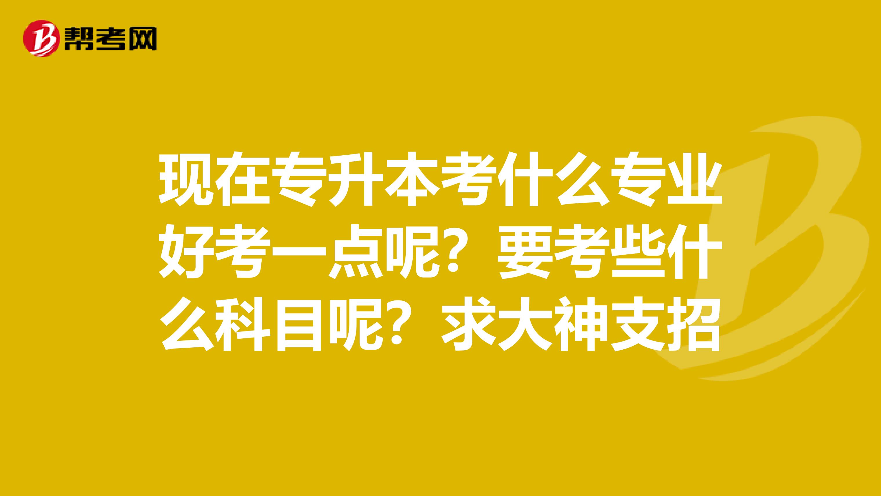 现在专升本考什么专业好考一点呢？要考些什么科目呢？求大神支招