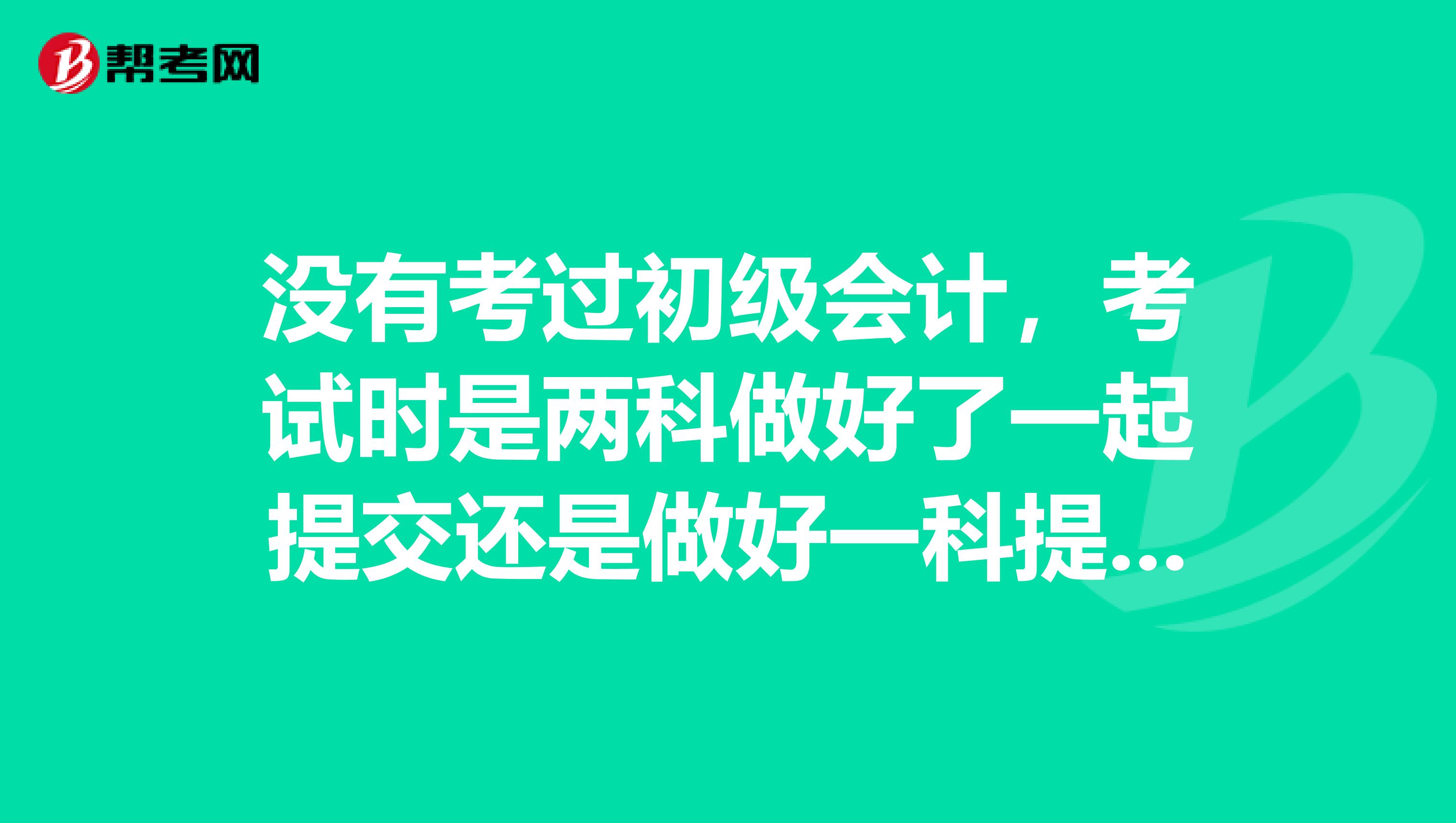 没有考过初级会计,考试时是两科做好了一起提交还是做好一科提交后再做另一科?