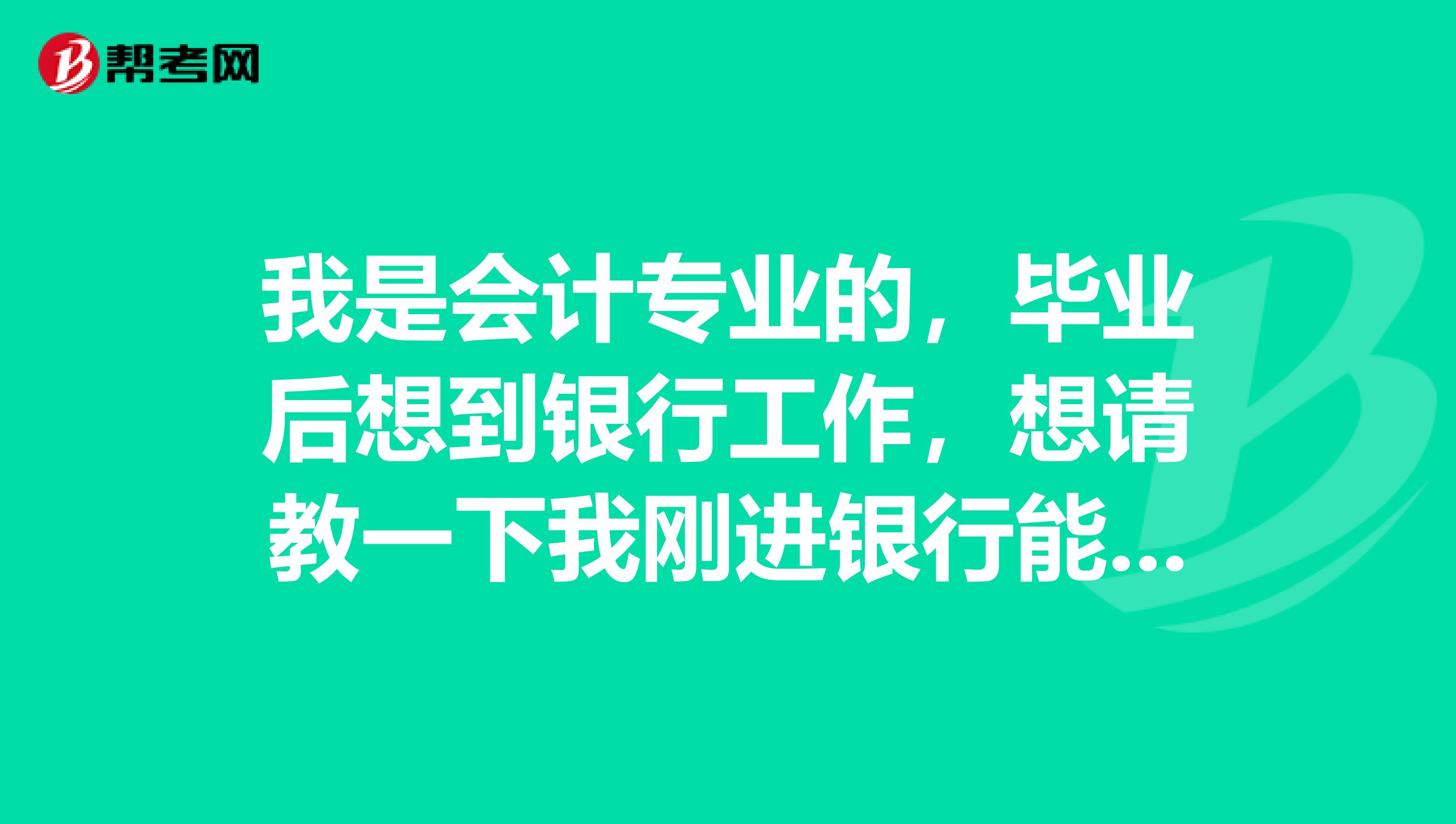 我是会计专业的,毕业后想到银行工作,想请教一下我刚进银行能做什么,还有,我现在需要做哪些准备。