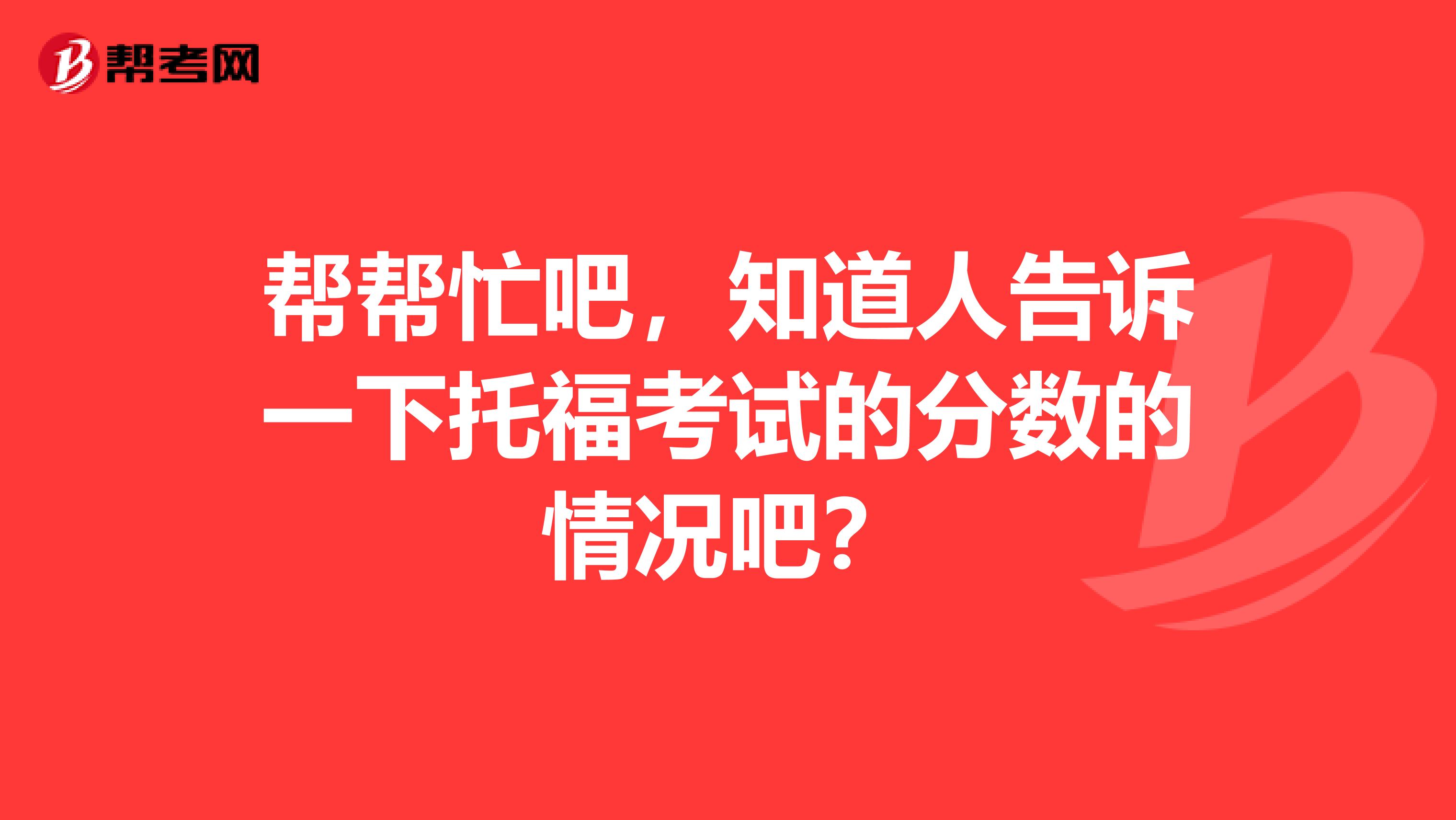 幫幫忙吧，知道人告訴一下托福考試的分?jǐn)?shù)的情況吧？