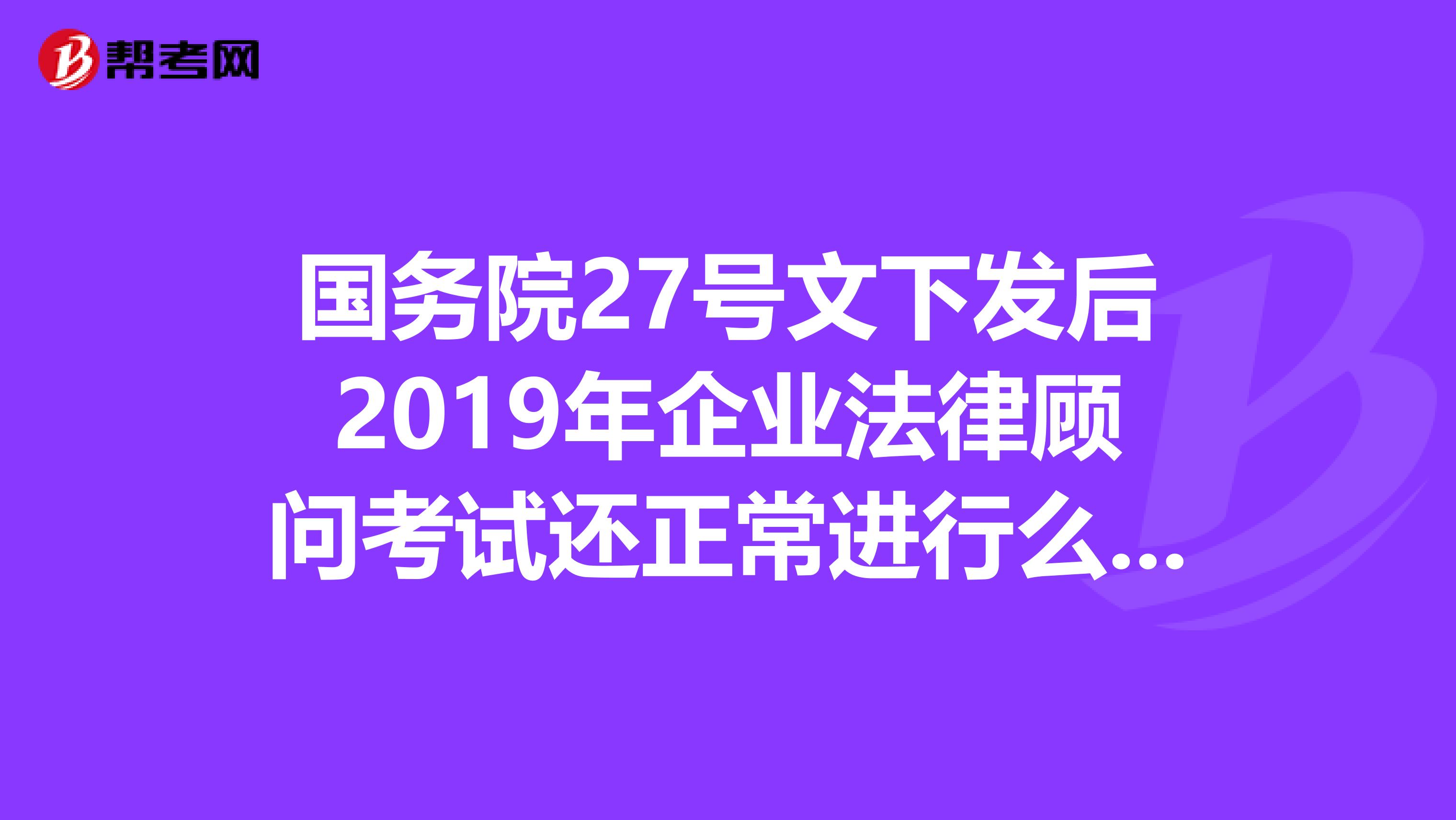 国务院27号文下发后2019年企业法律顾问考试还正常进行么有没有确切考，或者不考的说法