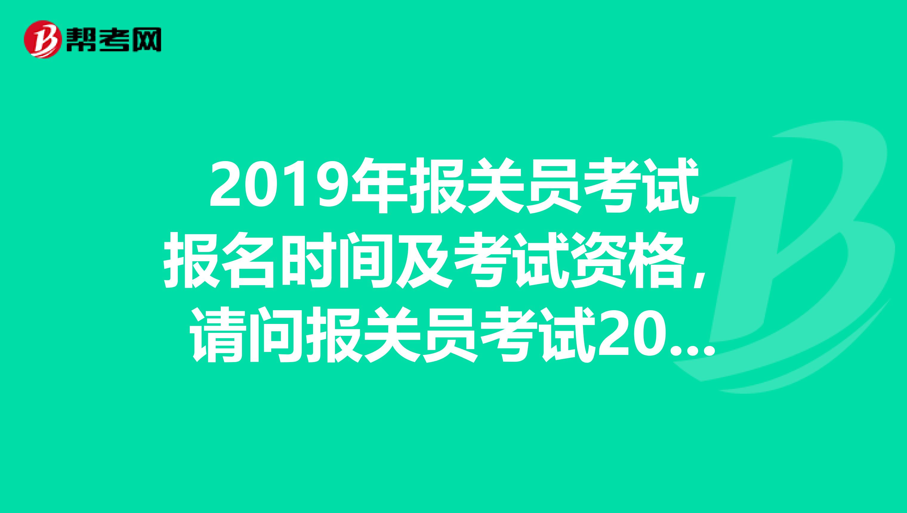 2019年报关员考试报名时间及考试资格，请问报关员考试2019报名和考试时间是什么时候？