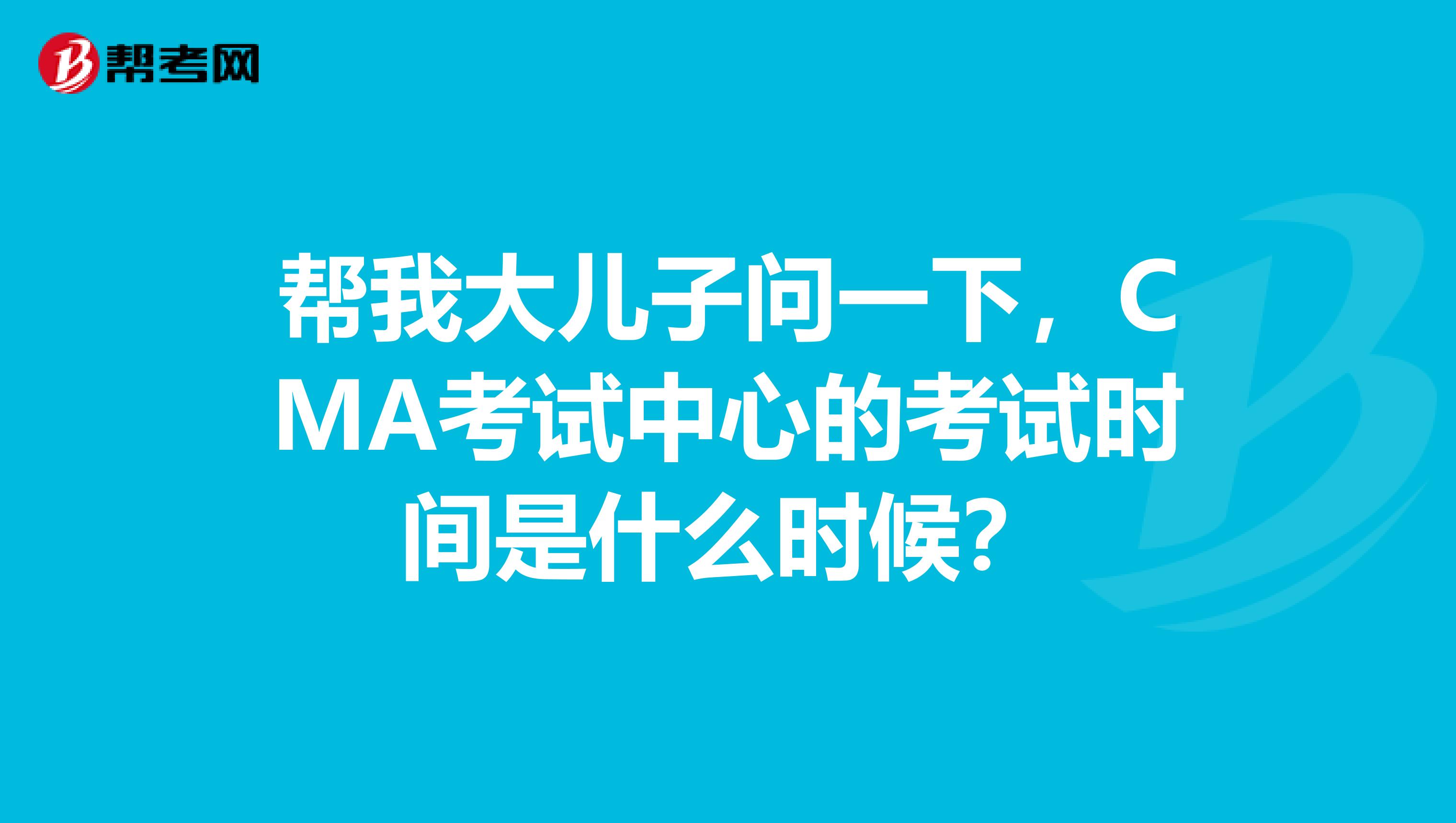 帮我大儿子问一下，CMA考试中心的考试时间是什么时候？