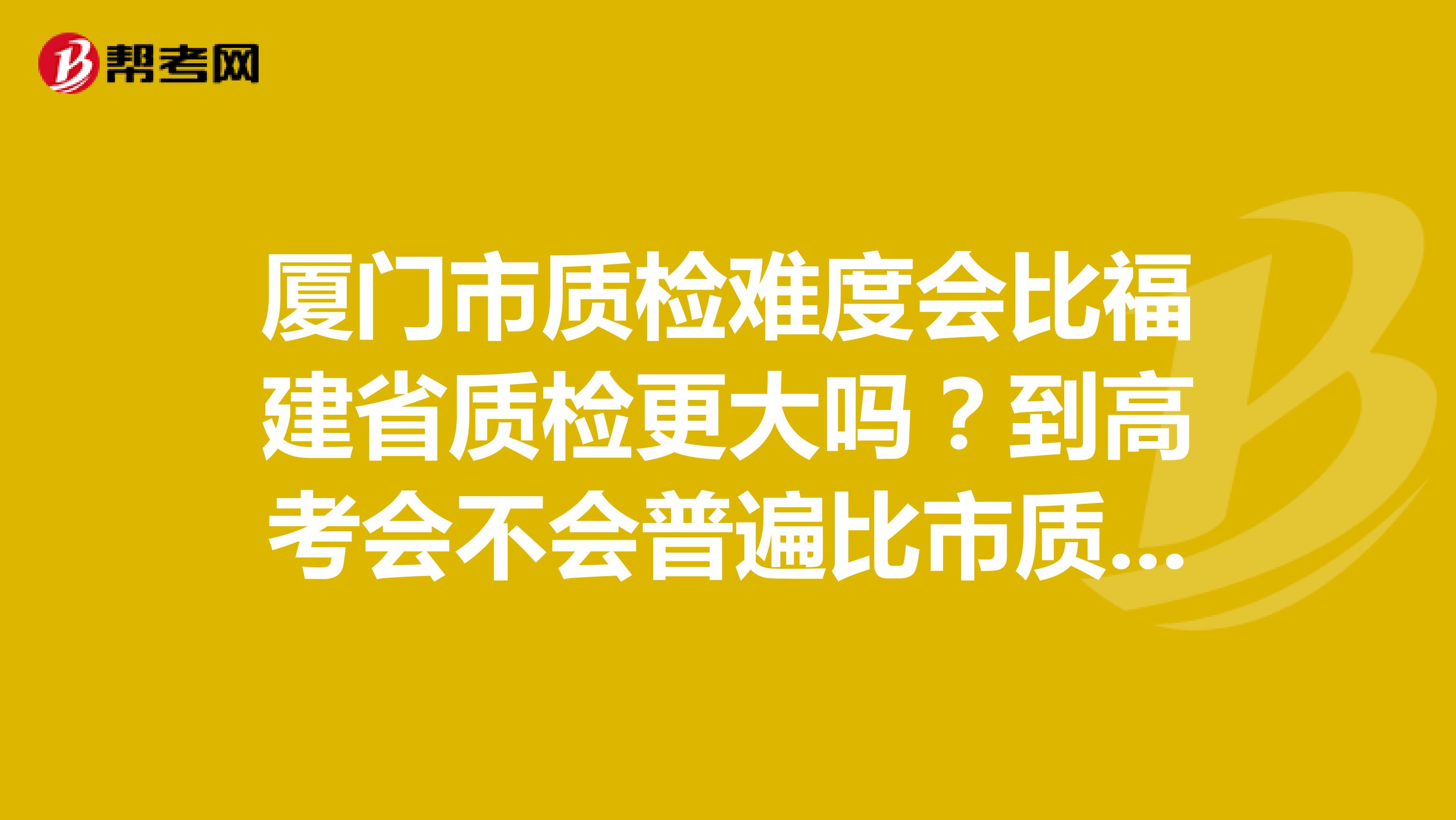 厦门市质检难度会比福建省质检更大吗？到高考会不会普遍比市质检分数高？？