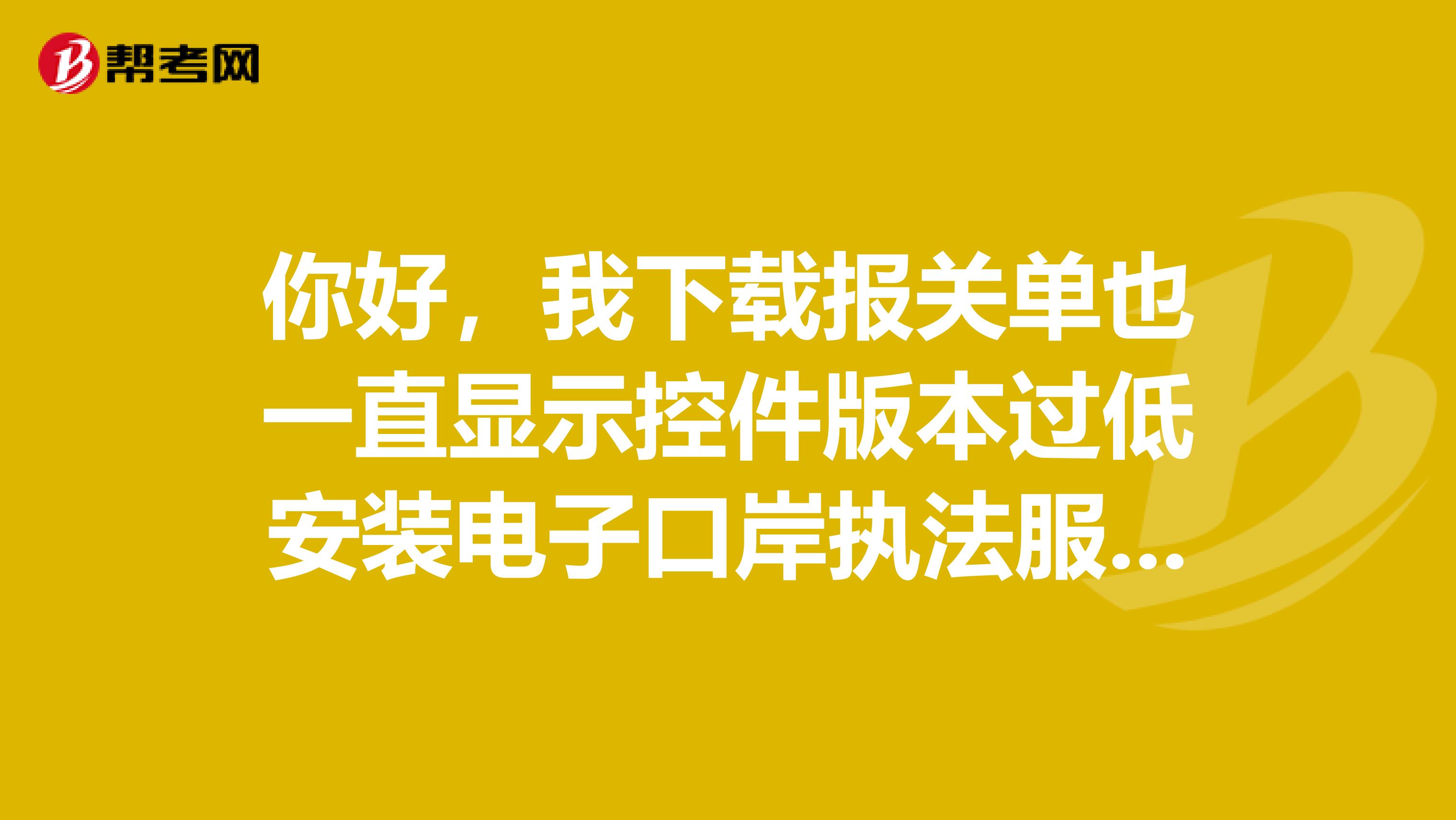 你好，我下载报关单也一直显示控件版本过低安装电子口岸执法服务器证书更新之后仍然提示相同的问题