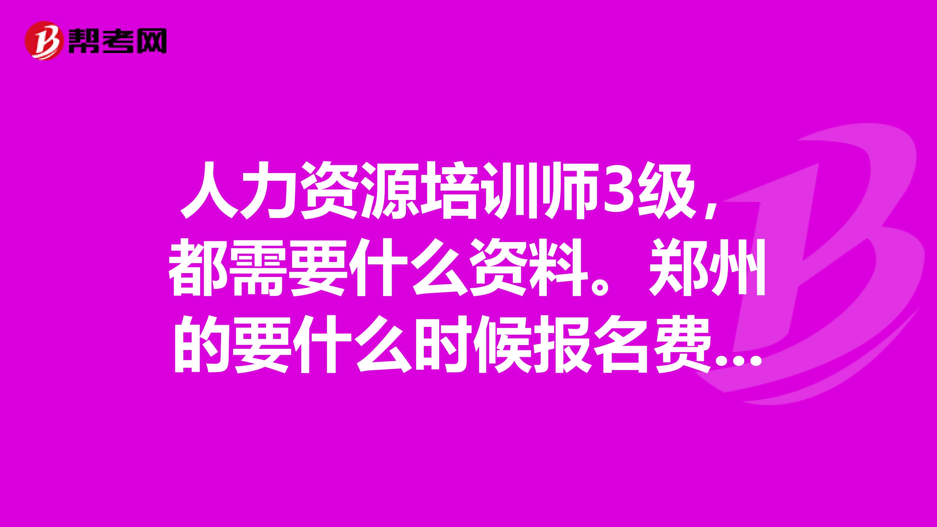 人力资源培训师3级，都需要什么资料。郑州的要什么时候报名费用大概需要多少钱