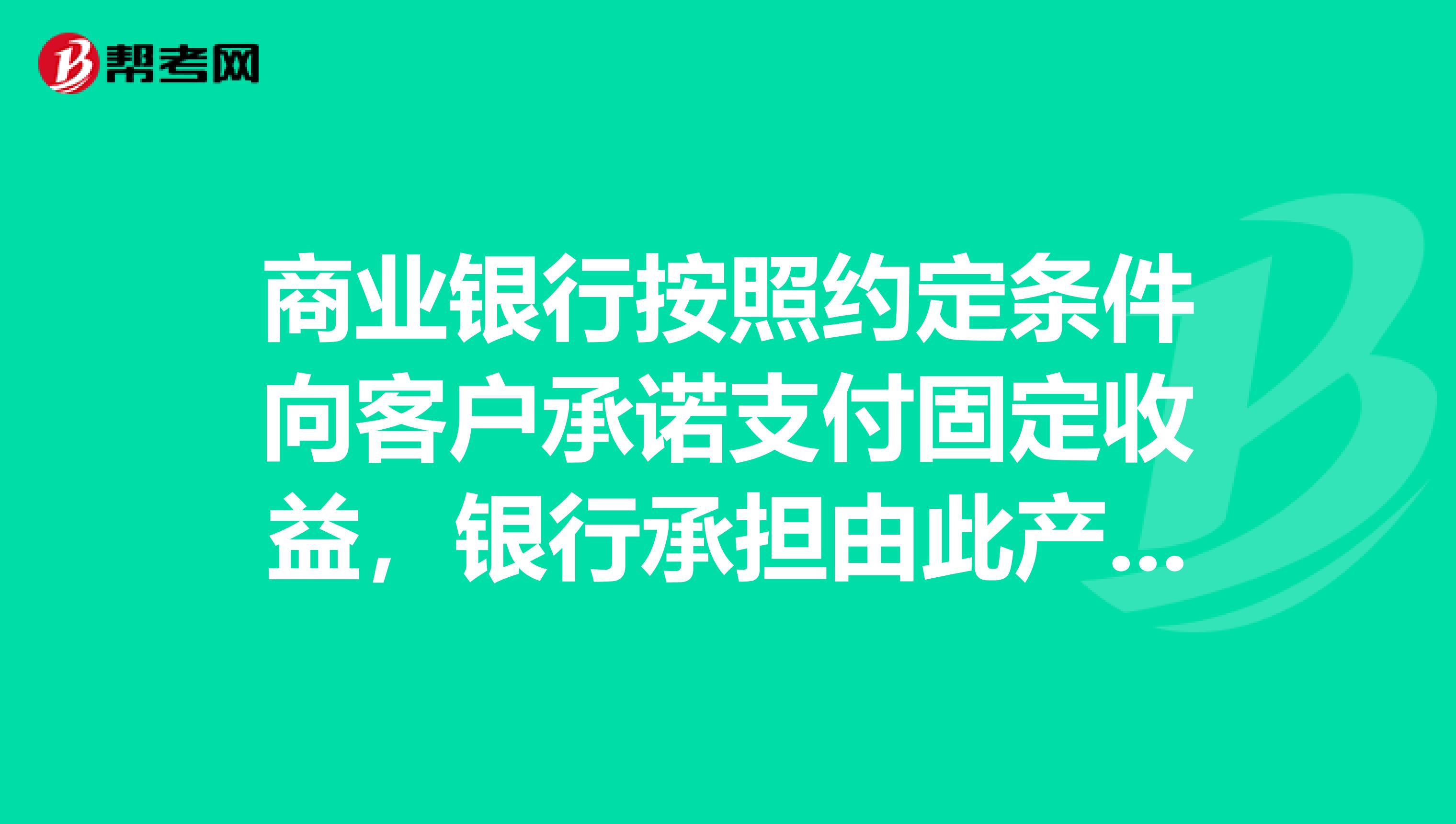 商业银行按照约定条件向客户承诺支付固定收益，银行承担由此产生的投资风险，或银行按照约定条件向客户承诺支付最低收益并承担相关风险，其他投资收益由银行和客户按照合同约定分配，并共同承担相关投资风险，这样的理财计划是。
