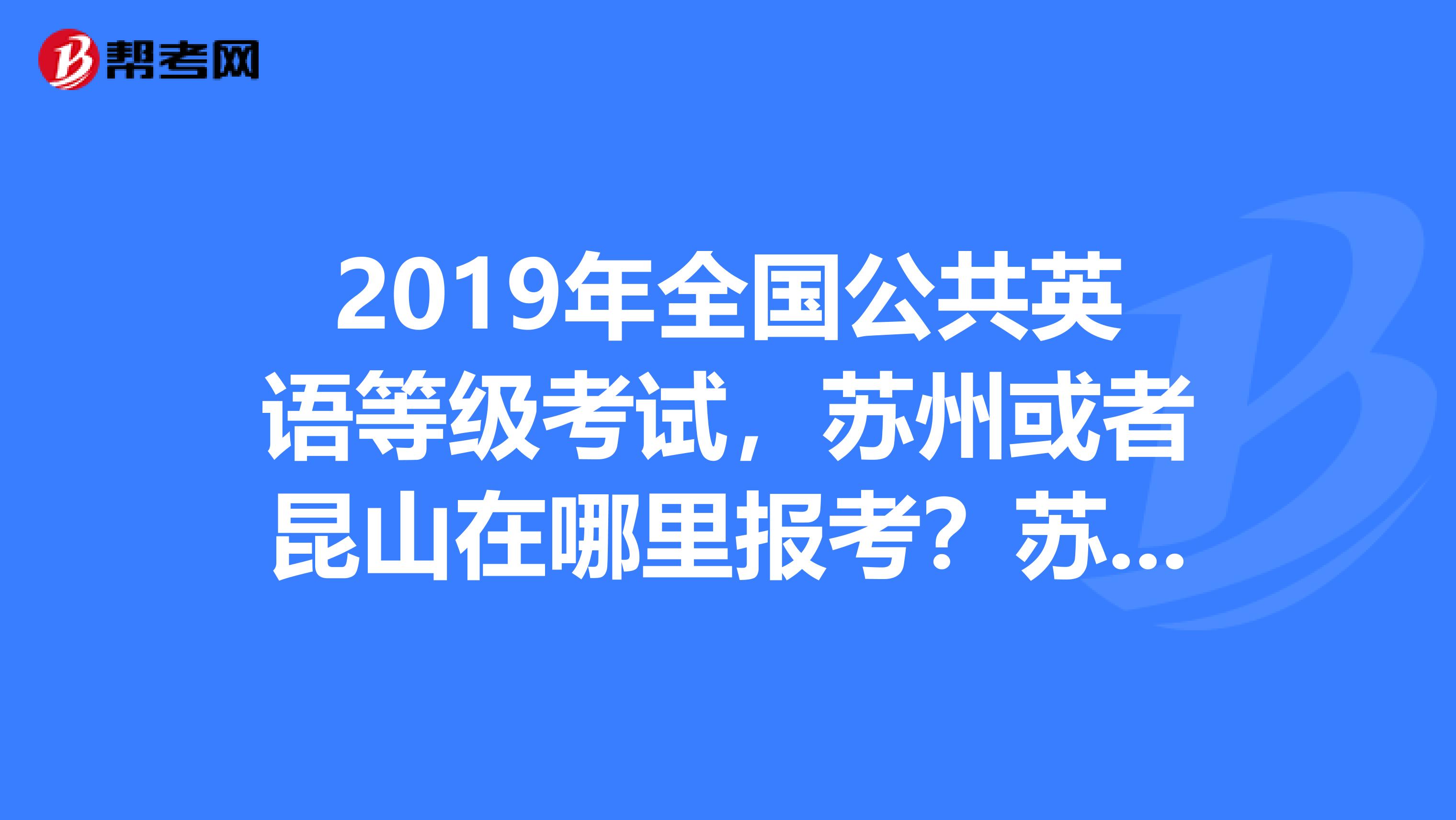 2019年全国公共英语等级考试，苏州或者昆山在哪里报考？苏州和昆山又有哪些公共英语等级的考点？