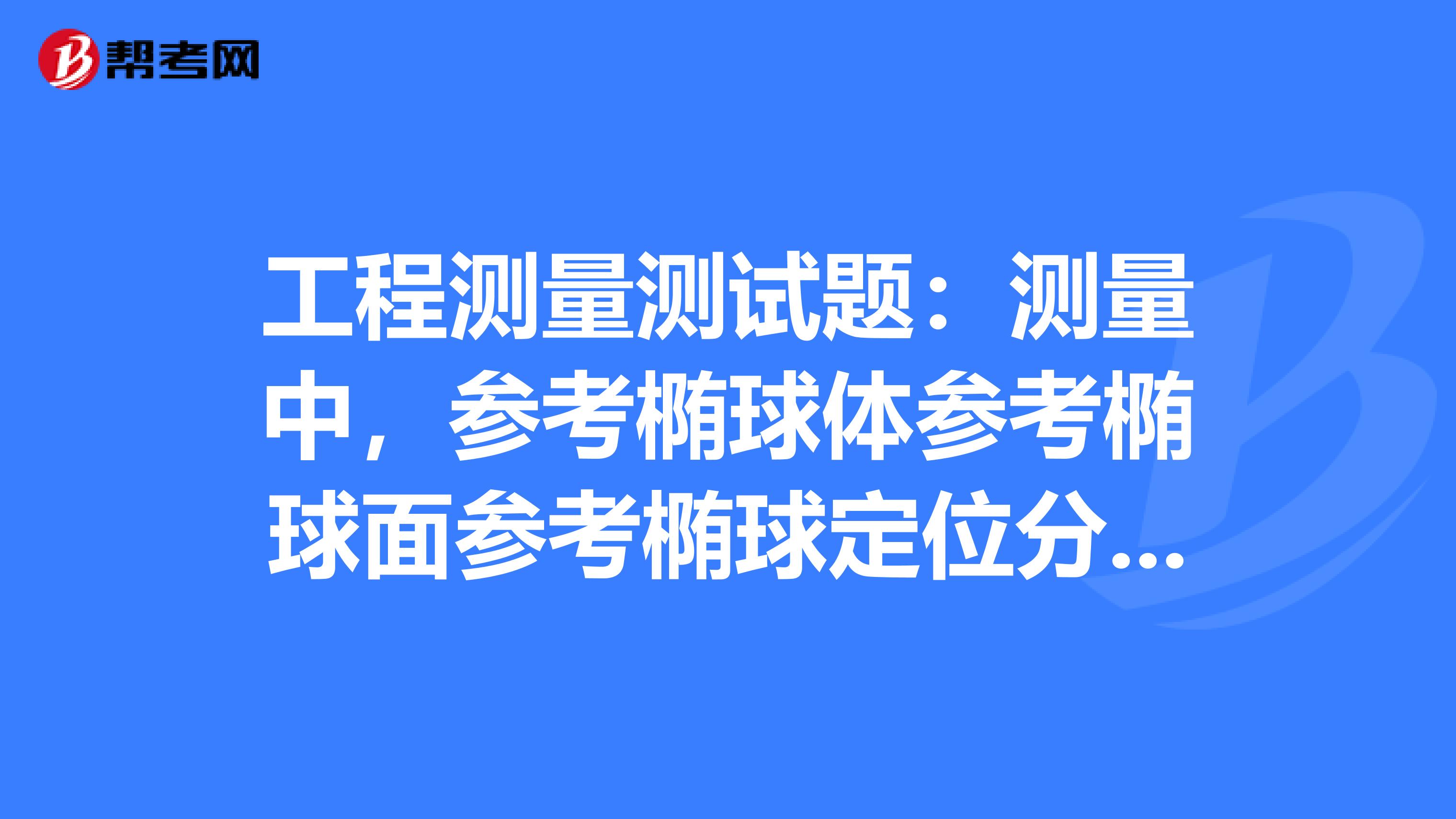 工程测量测试题:测量中,参考椭球体参考椭球面参考椭球定位分别是什么?