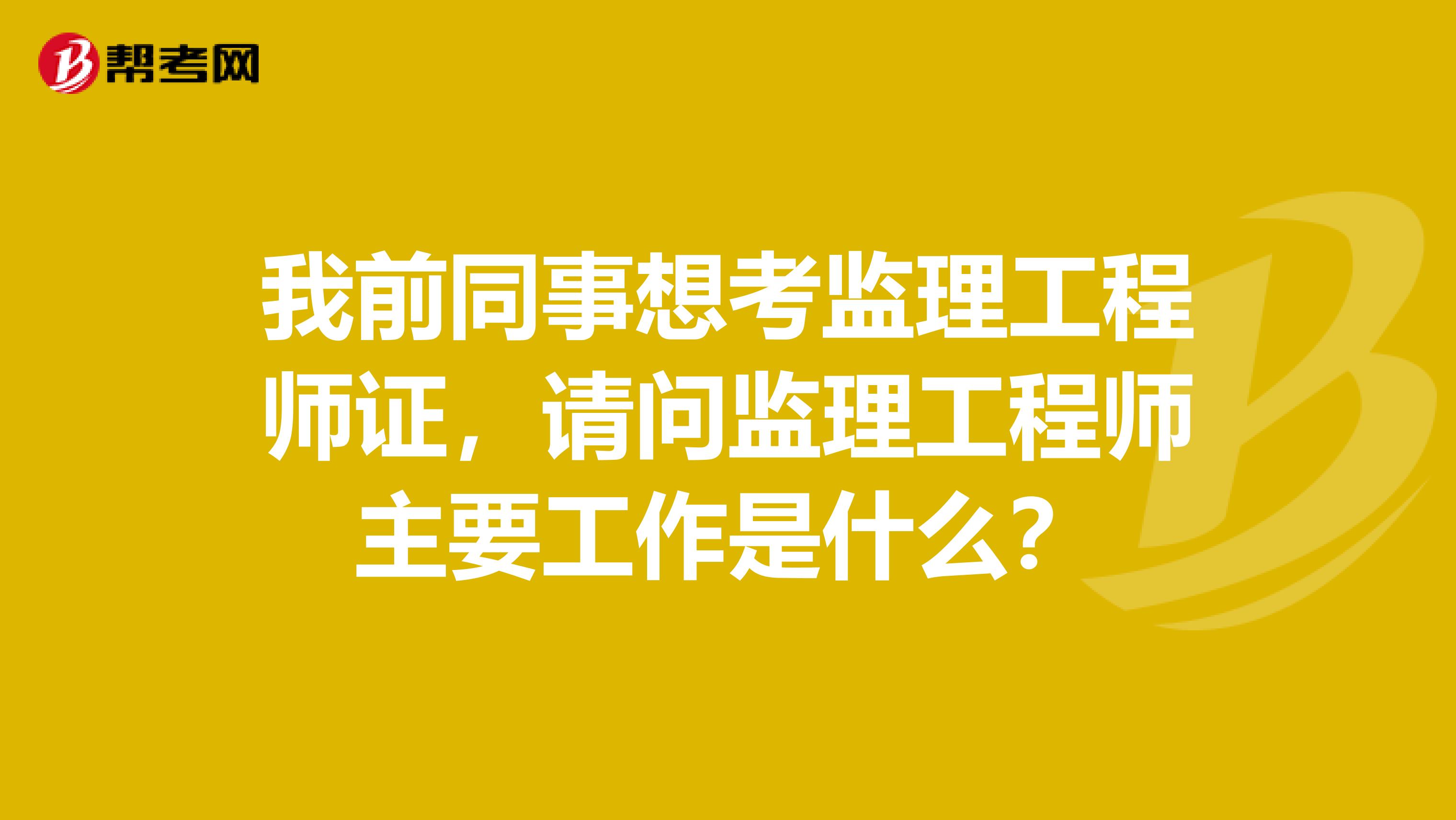 我前同事想考监理工程师证,请问监理工程师主要工作是什么?