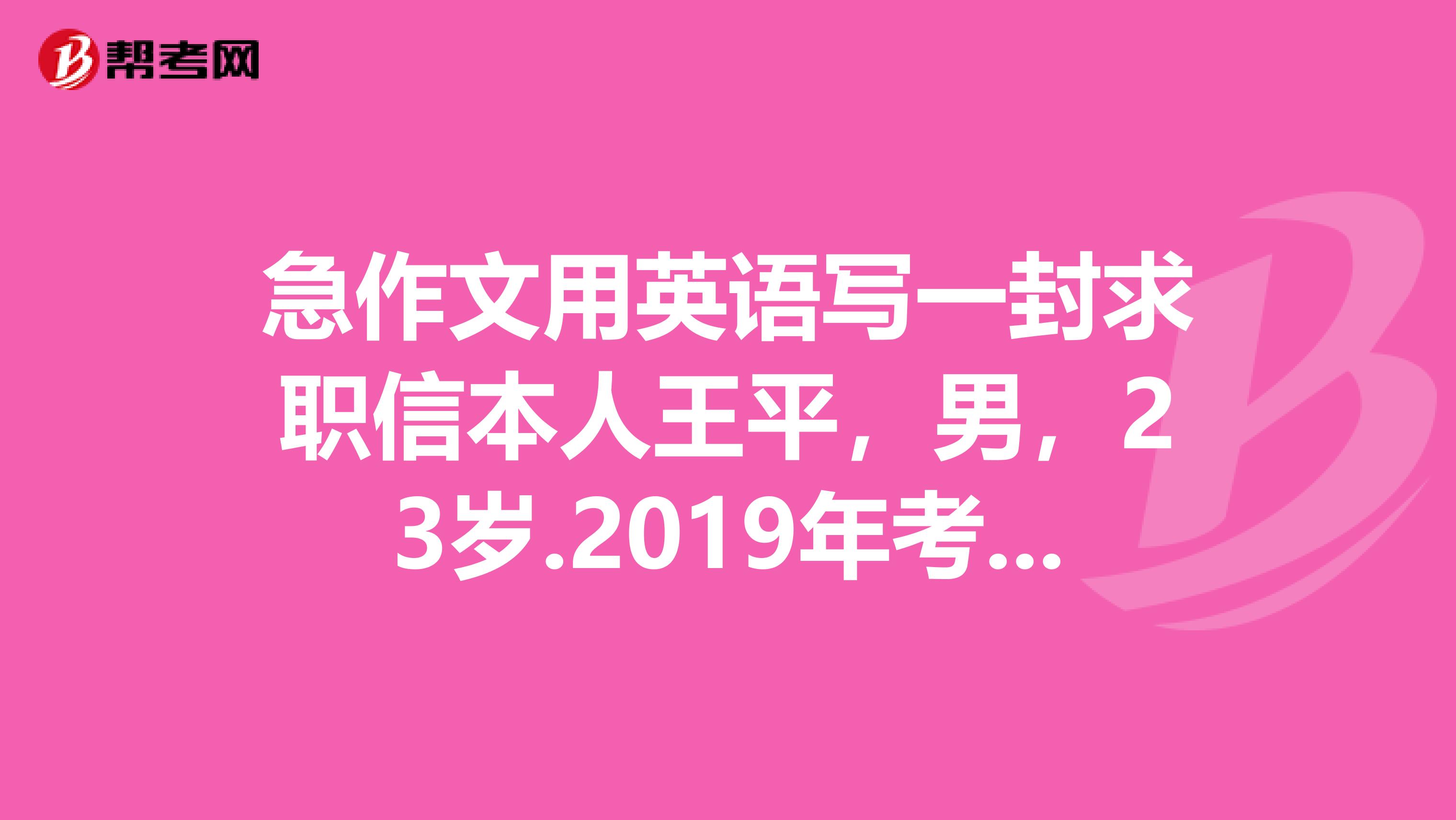 急作文用英语写一封求职信本人王平，男，23岁.2019年考入浙江大学，主修物理专业，精通英语，成绩优