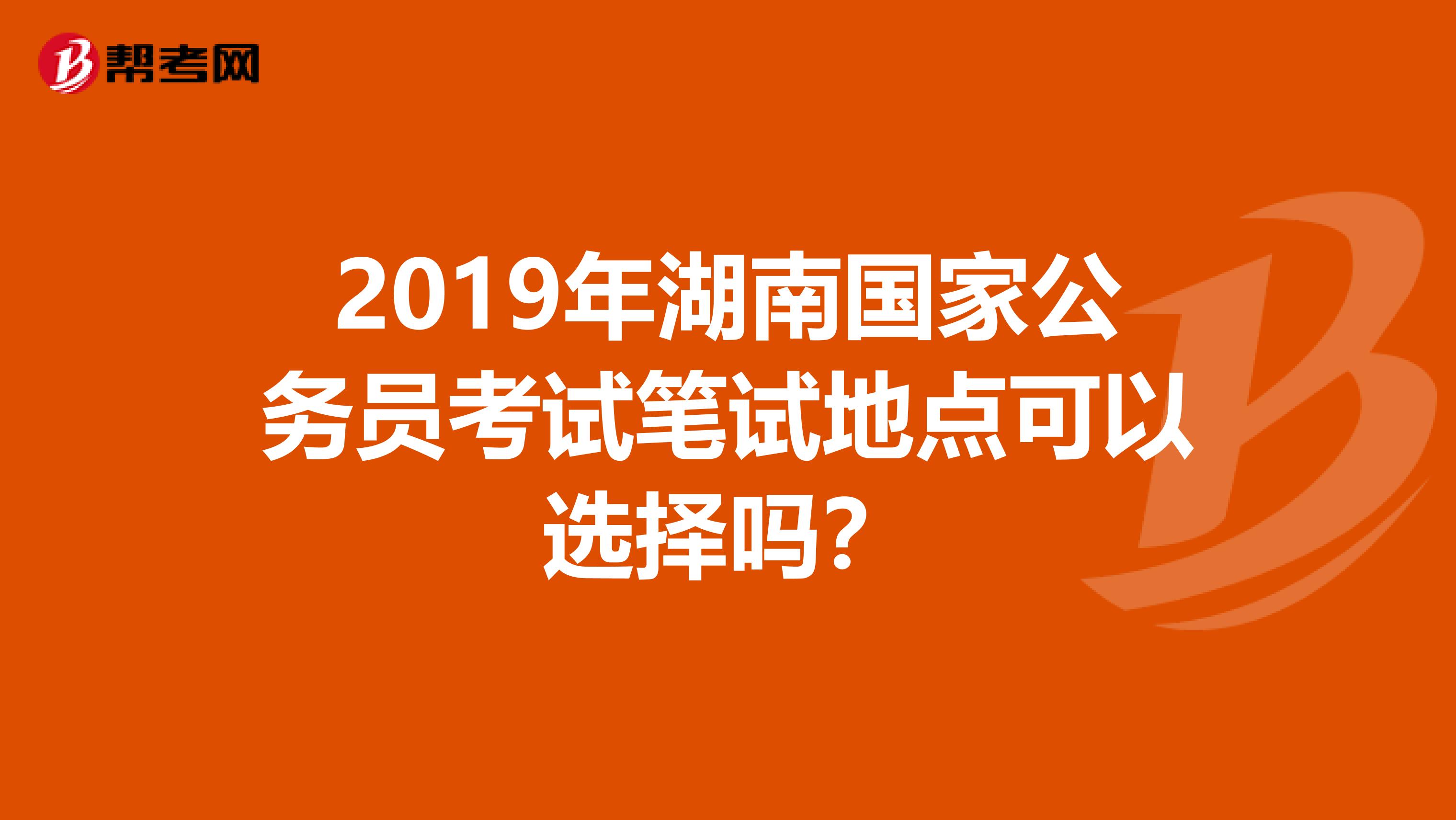 2019年湖南国家公务员考试笔试地点可以选择吗？