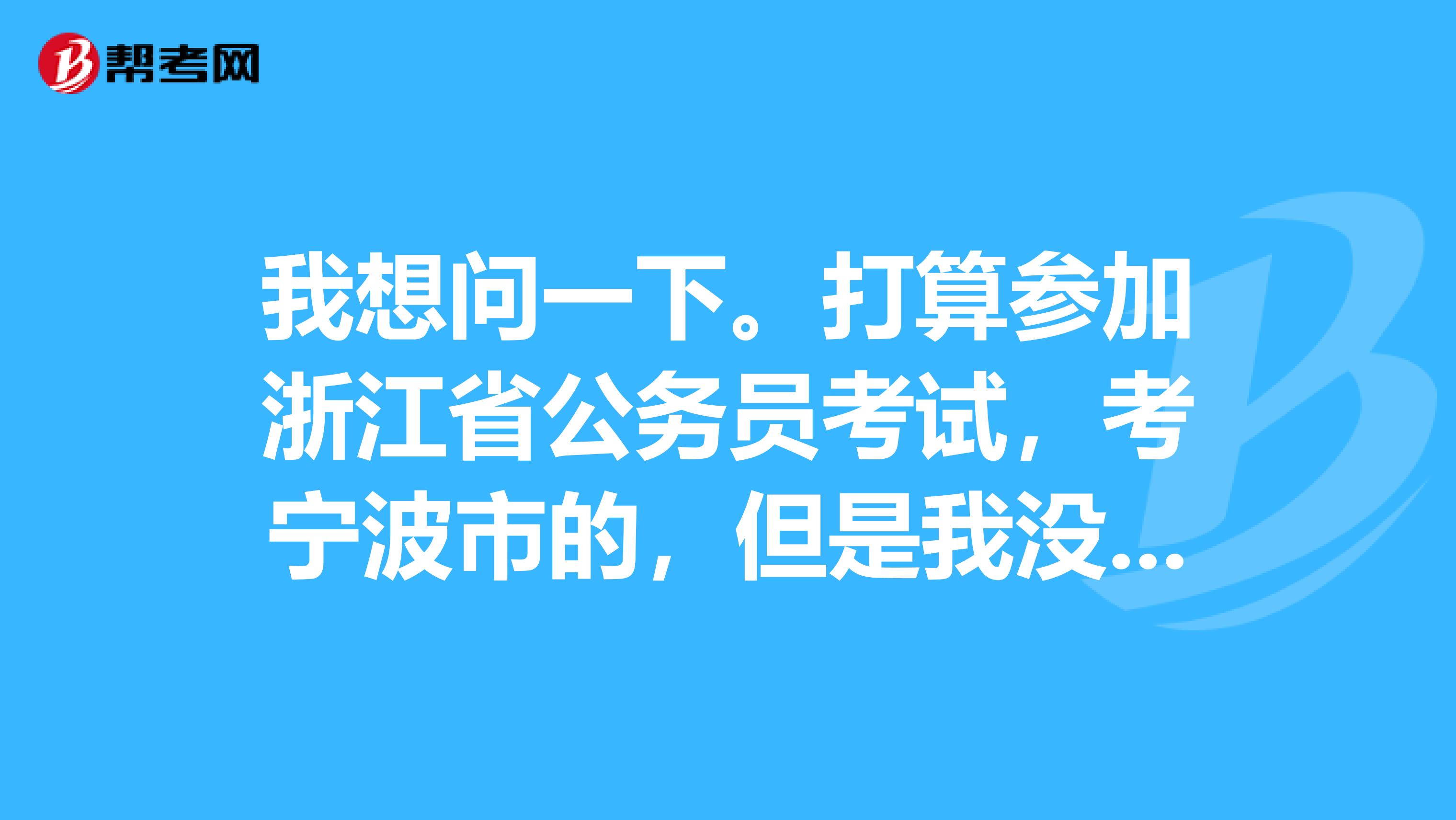 我想问一下。打算参加浙江省公务员考试，考宁波市的，但是我没有宁波市户口。可以吗