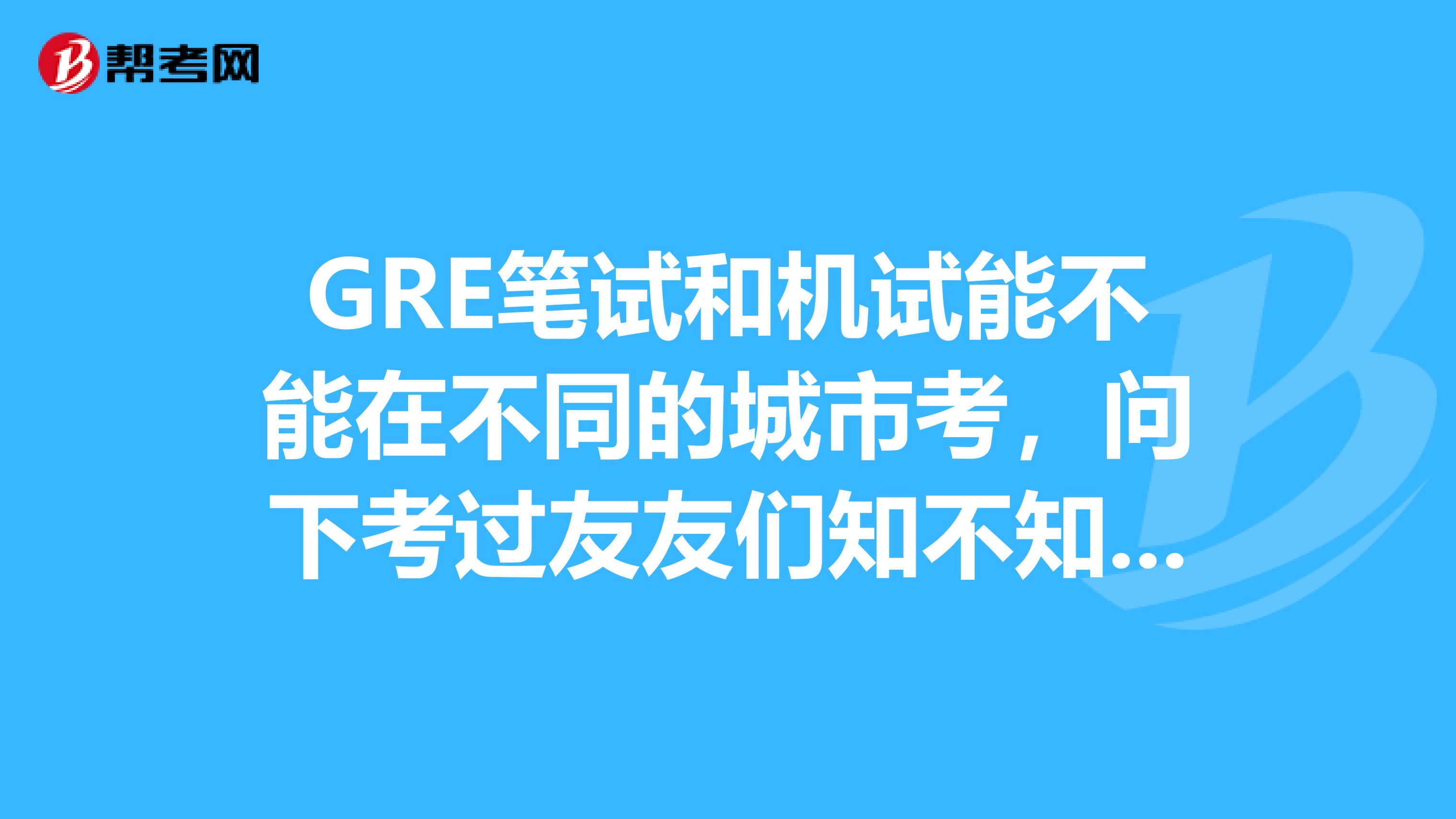 GRE笔试和机试能不能在不同的城市考,问下考过友友们知不知道呀